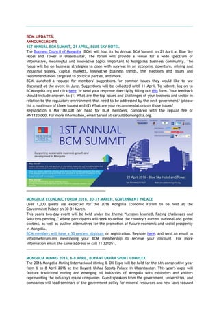 BCM UPDATES:
ANNOUNCEMENTS
1ST ANNUAL BCM SUMMIT, 21 APRIL, BLUE SKY HOTEL
The Business Council of Mongolia (BCM) will host its 1st Annual BCM Summit on 21 April at Blue Sky
Hotel and Tower in Ulaanbaatar. The forum will provide a venue for a wide spectrum of
informative, meaningful and innovative topics important to Mongolia's business community. The
focus will be on business strategies to cope with survival in an economic downturn, mining and
industrial supply, capital markets, innovative business trends, the elections and issues and
recommendations targeted to political parties, and more.
BCM launched a request for members’ suggestions for common issues they would like to see
discussed at the event in June. Suggestions will be collected until 11 April. To submit, log on to
BCMongolia.org and click here, or send your response directly by filling out this form. Your feedback
should include answers to (1) What are the top issues and challenges of your business and sector in
relation to the regulatory environment that need to be addressed by the next government? (please
list a maximum of three issues) and (2) What are your recommendations on those issues?
Registration is MNT100,000 per head for BCM members, compared with the regular fee of
MNT120,000. For more information, email Saruul at saruul@bcmongolia.org.
_________________________________________
MONGOLIA ECONOMIC FORUM 2016, 30-31 MARCH, GOVERNMENT PALACE
Over 1,000 guests are expected for the 2016 Mongolia Economic Forum to be held at the
Government Palace on 30-31 March.
This year's two-day event will be held under the theme “Lessons learned, Facing challenges and
Solutions pending,” where participants will seek to define the country’s current national and global
context, as well as outline alternatives for the promotion of future economic and social prosperity
in Mongolia.
BCM members will have a 30 percent discount on registration. Register here, and send an email to
info@meforum.mn mentioning your BCM membership to receive your discount. For more
information email the same address or call 11 321051.
_________________________________________
MONGOLIA MINING 2016, 6-8 APRIL, BUYANT UKHAA SPORT COMPLEX
The 2016 Mongolia Mining International Mining & Oil Expo will be held for the 6th consecutive year
from 6 to 8 April 2016 at the Buyant Ukhaa Sports Palace in Ulaanbaatar. This year's expo will
feature traditional mining and emerging oil industries of Mongolia with exhibitors and visitors
representing the industry's major companies. Guest speakers from the government, universities, and
companies will lead seminars of the government policy for mineral resources and new laws focused
 