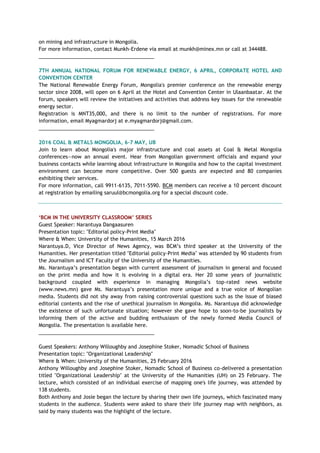 on mining and infrastructure in Mongolia.
For more information, contact Munkh-Erdene via email at munkh@minex.mn or call at 344488.
_________________________________________
7TH ANNUAL NATIONAL FORUM FOR RENEWABLE ENERGY, 6 APRIL, CORPORATE HOTEL AND
CONVENTION CENTER
The National Renewable Energy Forum, Mongolia's premier conference on the renewable energy
sector since 2008, will open on 6 April at the Hotel and Convention Center in Ulaanbaatar. At the
forum, speakers will review the initiatives and activities that address key issues for the renewable
energy sector.
Registration is MNT35,000, and there is no limit to the number of registrations. For more
information, email Myagmardorj at e.myagmardorj@gmail.com.
_________________________________________
2016 COAL & METALS MONGOLIA, 6-7 MAY, UB
Join to learn about Mongolia's major infrastructure and coal assets at Coal & Metal Mongolia
conferences—now an annual event. Hear from Mongolian government officials and expand your
business contacts while learning about infrastructure in Mongolia and how to the capital investment
environment can become more competitive. Over 500 guests are expected and 80 companies
exhibiting their services.
For more information, call 9911-6135, 7011-5590. BCM members can receive a 10 percent discount
at registration by emailing saruul@bcmongolia.org for a special discount code.
‘BCM IN THE UNIVERSITY CLASSROOM’ SERIES
Guest Speaker: Narantuya Dangaasuren
Presentation topic: "Editorial policy-Print Media"
Where & When: University of the Humanities, 15 March 2016
Narantuya.D, Vice Director of News Agency, was BCM’s third speaker at the University of the
Humanities. Her presentation titled "Editorial policy-Print Media" was attended by 90 students from
the Journalism and ICT Faculty of the University of the Humanities.
Ms. Narantuya’s presentation began with current assessment of journalism in general and focused
on the print media and how it is evolving in a digital era. Her 20 some years of journalistic
background coupled with experience in managing Mongolia’s top-rated news website
(www.news.mn) gave Ms. Narantuya’s presentation more unique and a true voice of Mongolian
media. Students did not shy away from raising controversial questions such as the issue of biased
editorial contents and the rise of unethical journalism in Mongolia. Ms. Narantuya did acknowledge
the existence of such unfortunate situation; however she gave hope to soon-to-be journalists by
informing them of the active and budding enthusiasm of the newly formed Media Council of
Mongolia. The presentation is available here.
_________________________________________
Guest Speakers: Anthony Willoughby and Josephine Stoker, Nomadic School of Business
Presentation topic: "Organizational Leadership"
Where & When: University of the Humanities, 25 February 2016
Anthony Willoughby and Josephine Stoker, Nomadic School of Business co-delivered a presentation
titled "Organizational Leadership" at the University of the Humanities (UH) on 25 February. The
lecture, which consisted of an individual exercise of mapping one's life journey, was attended by
138 students.
Both Anthony and Josie began the lecture by sharing their own life journeys, which fascinated many
students in the audience. Students were asked to share their life journey map with neighbors, as
said by many students was the highlight of the lecture.
 