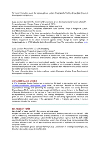 For more information about the lecture, please contact Khulangoo P, Working Group Coordinator at
khulangoo@bcmongolia.org
_________________________________________
Guest Speaker: Gerelt-Od Ts, Ministry of Environment, Green Development and Tourism (MoEGDT)
Presentation topic: "Climate Change of Mongolia & COP21"
Where & When: National University of Mongolia, 23 February 2016
Mr. Gerelt-Od Ts, MoEGDT, delivered a presentation titled "Climate Change of Mongolia & COP21".
Over 50 students attended the lecture.
Mr. Gerelt-Od was one of the three representatives from Mongolia to enter into the negotiations at
the 2015 United Nations Climate Change Conference, COP 21 held in Paris, France, from 30
November to 12 December 2015. Mr. Gerelt-Od's comprehensive presentation covered Mongolia's
historic engagement in the global movement against climate change to recent highlight of
Mongolia's pledge of 50'000 US dollar to the Green Climate Fund. The presentation is available here.
_________________________________________
Guest Speaker: Amartuvshin Sh, CEO-AFAcademy
Presentation topic: "Personal development: New season"
Where & When: The Institute of Finance and Economics, 18 February 2016
Amartuvshin Sh, CEO of AFAcademy, delivered a presentation titled "Personal Development: New
season" at the Institute of Finance and Economics (IFE) on 18 February. Over 60 senior students
attended the lecture.
Mr. Amartuvshin, an experienced motivational speaker and family counselor, shared a success
formula, which he has been using for his lectures to CEOs of key businesses in Mongolia. Students
expressed their gratitude to Mr. Amartuvshin and expressed their interest in various tools that can
be used for personal development.
For more information about the lectures, please contact Khulangoo, Working Group Coordinator at
khulangoo@bcmongolia.org
KNOWLEDGE SHARING SESSIONS
A BCM Knowledge Sharing Session was organized on 21 March in partnership with our member,
Corporate Governance Development Center (CGDC), on the topic "Methods for analyzing current
organizational strategy and identifying the strategic vision". The session was led by Enkhbold
Chuluunbaatar, Ph.D., business strategy manager at CGDC and a senior lecturer in the Department
of Business Administration at the Institute of Finance and Economics. His research interests include
entrepreneurship, culture and creativity, and strategy management. The focus of the session was
given on how to define organizational vision based on identifying organizational resources and
assessing factors that create value in the organization. A total of 15 people representing 12 member
companies attended the session.
BCM ADVOCACY NOTES
Latest draft of Labor Law bill - Government working group
An open discussion was held between the Ministry of Labor and the private sector on the draft Labor
Law on 16 February. The December draft is reflective of many of the recommendations proposed by
the BCM's Legislative Working Group. Labor Minister G. Bayarsaikhan reported that the draft will be
submitted in April for the autumn Parliamentary session. New Working Group members assigned by
the Labor Minister to draft the bill were introduced and promised to review further comments from
the private sector.
For more information, please contact Working Group Coordinator at khulangoo@bcmongolia.org.
Click here to read the latest draft of the bill.
 