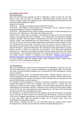 BCM WORKING GROUP NEWS
Risk Working Group
BCM’s Risk Working Group’s meeting was held on Wednesday, 9 March at Suite 101, 12th floor
Express Tower, with 9 members in attendance, representing Mandal General Insurance, MIG
Insurance, XacBank, Wagner Asia, Bagatumurch LLC, State-owned Agricultural Reinsurance JSC and
National Emergency Management Agency.
Agenda of the meeting:
16:00-16:10 Introduction and Opening remarks by Risk WG Co-Chairs
16:10-16:50 Status Report on dzud condition in the countryside, Tuya Ch., Specialist, National
Emergency Management Authority of Mongolia/NEMA/
16:50-17:20 "Index-based livestock insurance scheme and Introduction of state-owned Agricultural
Reinsurance JSC", Enkhtaivan G., CEO of Agricultural Reinsurance JSC
Captain Tuya Ch., NEMA, gave the members a comprehensive overview of the dzud and dzud-like
situation in 18 aimags and 98 soums of Mongolia. As of 9 March 2016, the total tally of perished
livestock is 360,000. While this number is incomparable to the 2010’s record high loss of 6,310,800
livestock, Captain Tuya emphasized that at any dzud situation, it is the herders that are afflicted
the most as they are faced with enduring long cold days without basic medical assistance and the
ever-increasing need to tend after their cattle, their main source of income. Captain Tuya’s
presentation was complimented with a weather assessment presentation, which can be found here.
Specialist Oyunbat N., Agricultural Reinsurance JSC, presented the index-based livestock insurance
scheme and how it evolved into laying the very foundation of the state-owned Agricultural
Reinsurance JSC. Members were interested in knowing the reason behind the decline in the number
of policyholders, if the Agricultural Reinsurance JSC is exploring the bloodline insurance and the
JCS’s global reinsurers. Members in attendance were distributed “Mongolia: Dzud Emergency
Response Preparedness” snapshot by OCHA (Office for the Coordination of Humanitarian Affairs)
For more information about this meeting, please contact Khulangoo Purevjav, Working Group
Coordinator of BCM at khulangoo@bcmongolia.org.
_________________________________________
Tax Working Group
BCM’s Tax Working Group’s 2016 kick-off meeting was held on Wednesday, 2 March at Suite 101,
12th floor Express Tower, with 16 members in attendance, representing Oyu Tolgoi, PwC, Deloitte
Onch Audit, Sumitomo Corporation Mongolia office, International SOS, WCS, MahoneyLiotta, Lehman
Lee & Xu and PATC.
Agenda of the meeting: 16:00 - 16:10 Opening remarks (Chair, Tsendmaa Choijamts, PwC) 16:10 -
17:00 Introducing new VAT law (Altankhorol O, Senior state tax inspector, Revenue department of
the General Department of Customs and Taxation) 17:00-17:30 Q&A session and discussion on TWG
plans for 2016 (Members, state tax inspector)
Ms. Altankhorol, General Department of Customs and Taxation of Mongolia, reviewed the newly
adopted Value-Added Tax (VAT) law of Mongolia, which took effect on 1 January 2016. The
presentation covered key policy changes, changes in the other related regulations and frequently
asked questions from businesses. Members in attendance were interested in the procedural changes
in the new VAT law, such as the registration and de-registration as a VAT payer, VAT-exempt goods
and services and VAT zero-rated goods and services.
Ms. Tsendmaa Ch, Tax Executive Director of PwC Mongolia, shared with the members Tax Working
Group’s draft plan for 2016. As Chair of Tax Working Group, MS Tsendmaa, informed the members
of the intent of engaging representatives from the government entities to the WG meetings in order
to learn more about legal and procedural changes and to exchange expert views with
representatives from government bodies.
Next meeting is scheduled for May. For more information about this meeting, please contact
Khulangoo Purevjav, Working Group Coordinator of BCM at khulangoo@bcmongolia.org.
 