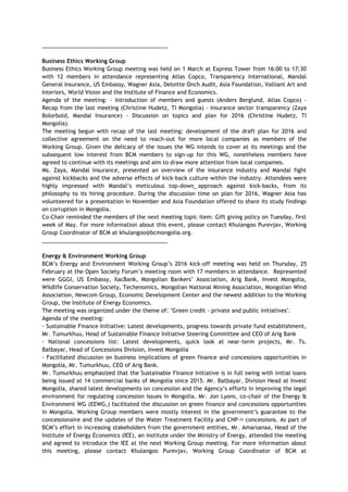 _________________________________________
Business Ethics Working Group
Business Ethics Working Group meeting was held on 1 March at Express Tower from 16:00 to 17:30
with 12 members in attendance representing Atlas Copco, Transparency International, Mandal
General Insurance, US Embassy, Wagner Asia, Deloitte Onch Audit, Asia Foundation, Valliant Art and
Interiors, World Vision and the Institute of Finance and Economics.
Agenda of the meeting: - Introduction of members and guests (Anders Berglund, Atlas Copco) -
Recap from the last meeting (Christine Hudetz, TI Mongolia) - Insurance sector transparency (Zaya
Bolorbold, Mandal Insurance) - Discussion on topics and plan for 2016 (Christine Hudetz, TI
Mongolia).
The meeting begun with recap of the last meeting: development of the draft plan for 2016 and
collective agreement on the need to reach-out for more local companies as members of the
Working Group. Given the delicacy of the issues the WG intends to cover at its meetings and the
subsequent low interest from BCM members to sign-up for this WG, nonetheless members have
agreed to continue with its meetings and aim to draw more attention from local companies.
Ms. Zaya, Mandal Insurance, presented an overview of the insurance industry and Mandal fight
against kickbacks and the adverse effects of kick-back culture within the industry. Attendees were
highly impressed with Mandal’s meticulous top-down approach against kick-backs, from its
philosophy to its hiring procedure. During the discussion time on plan for 2016, Wagner Asia has
volunteered for a presentation in November and Asia Foundation offered to share its study findings
on corruption in Mongolia.
Co-Chair reminded the members of the next meeting topic item: Gift giving policy on Tuesday, first
week of May. For more information about this event, please contact Khulangoo Purevjav, Working
Group Coordinator of BCM at khulangoo@bcmongolia.org.
_________________________________________
Energy & Environment Working Group
BCM’s Energy and Environment Working Group’s 2016 kick-off meeting was held on Thursday, 25
February at the Open Society Forum’s meeting room with 17 members in attendance. Represented
were GGGI, US Embassy, XacBank, Mongolian Bankers’ Association, Arig Bank, Invest Mongolia,
Wildlife Conservation Society, Techenomics, Mongolian National Mining Association, Mongolian Wind
Association, Newcom Group, Economic Development Center and the newest addition to the Working
Group, the Institute of Energy Economics.
The meeting was organized under the theme of: "Green credit - private and public initiatives".
Agenda of the meeting:
- Sustainable Finance Initiative: Latest developments, progress towards private fund establishment,
Mr. Tumurkhuu, Head of Sustainable Finance Initiative Steering Committee and CEO of Arig Bank
- National concessions list: Latest developments, quick look at near-term projects, Mr. Ts.
Batbayar, Head of Concessions Division, Invest Mongolia
- Facilitated discussion on business implications of green finance and concessions opportunities in
Mongolia, Mr. Tumurkhuu, CEO of Arig Bank.
Mr. Tumurkhuu emphasized that the Sustainable Finance Initiative is in full swing with initial loans
being issued at 14 commercial banks of Mongolia since 2015. Mr. Batbayar, Division Head at Invest
Mongolia, shared latest developments on concession and the Agency’s efforts in improving the legal
environment for regulating concession issues in Mongolia. Mr. Jon Lyons, co-chair of the Energy &
Environment WG (EEWG,) facilitated the discussion on green finance and concessions opportunities
in Mongolia. Working Group members were mostly interest in the government’s guarantee to the
concessionaire and the updates of the Water Treatment Facility and CHP-ͷ concessions. As part of
BCM’s effort in increasing stakeholders from the government entities, Mr. Amarsanaa, Head of the
Institute of Energy Economics (IEE), an institute under the Ministry of Energy, attended the meeting
and agreed to introduce the IEE at the next Working Group meeting. For more information about
this meeting, please contact Khulangoo Purevjav, Working Group Coordinator of BCM at
 