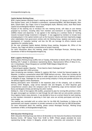 khulangoo@bcmongolia.org.
_________________________________________
Capital Markets Working Group
BCM’s Capital Markets Working Group’s meeting was held on Friday, 22 January at Suite 101, 12th
floor Express Tower, with 12 members in attendance, representing BDSec, ING Bank Mongolia, Khan
Bank, Golomt Bank, Oyu Tolgoi, Ernst & Young Mongolia Audit, Mahoney Liotta, Asian Real Estate
Capital Ltd and Mongolian Bankers’ Association.
Purpose of the meeting was to introduce the new meeting format, soft ideas on core themes
proposed by Co-Chairs, including ideas from members and brainstorm on Capital Markets WG
(CMWG) mission and objectives. It was agreed in the meeting on a common theme of ‘working
towards increased foreign investment in Mongolia’. It was suggested by members to include more
emerging players in the capital markets such as the insurance industry and most importantly engage
other stakeholders from government entities with the Working Group. Updates were given on the
development of ‘custodian banking’ and how the WG can leverage its efforts towards sound
regulations for custodian banks.
On the next scheduled Capital Markets Working Group meeting, Dorjpalam Kh, Office of the
Treasury, Oyu Tolgoi will deliver a presentation on project financing.
For more information about this meeting, please contact Khulangoo Purevjav, Working Group
Coordinator of BCM at khulangoo@bcmongolia.org.
_________________________________________
BCM’s Logistics Working Group
BCM’s Logistics Working Group (LoWG) met on Tuesday, 8 December at MonEx office, 6F Vista Office
Building with 7 people in attendance representing Monex, Representative Office of Mitsui & Co.,
Ltd. in Ulaanbaatar, Khaan Shorgoolj LLC and KGB TEGBE-Dolgoon Delgerekh LLC.
Agenda of the meeting:
• Featured guest speaker: Bayarbat – “From Hand to Hand; Challenges Faced”
• Discuss and plan WG’s 2016 activities
Upon introducing new members, Enkhbat D.-Logistics WG Chair, invited the featured speaker, Mr.
Bayarbat, to deliver a presentation about KGB TEGBE-delivery services. Other than introducing the
company, Bayarbat’s presentation touched on wider aspects such as the culture of delivery service
in Mongolia at large, challenges his new up-and-coming company is facing and possible solutions in
the delivery logistics within Ulaanbaatar.
Meeting participants were interested in the expansion plans of the company, such as delivery
services within Mongolia, cargo service between USA and Mongolia, to which Bayarbat gave
comprehensive answers about the company’s plan for establishing cargo service between South
Korea and Mongolia initially and delving into other markets.
Enkhbat D., Chair of the Logistics WG (LoWG), presented his plan for reviving WG activities in 2016.
He again encouraged our members to read through the soft ideas laid out and provide comments.
Since logistics fosters many elements, it was decided to focus on a certain theme for each meeting,
so that members interested or operating in that topic area can actively participate and bring in
more insight.
The meeting was concluded with an action item for the BCM WG Coordinator to follow-up the
questionnaire and request customers to provide comments on the 2016 plan by COB 28 December.
For more information about this meeting, please contact Khulangoo Purevjav, Working Group
Coordinator of BCM, at khulangoo@bcmongolia.org.
_________________________________________
BCM Education Working Group
BCM’s Education Working Group was held on 26 November at the Executive Excellence International
Business Center, 10F Galaxy Tower from 16:00 to 18:00. Fifteen people attended the event
representing foreign mission in Mongolia, private sector, universities and consultants of donor
 