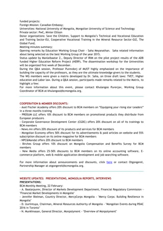 funded projects:
Foreign Mission: Canadian Embassy;
Universities: National University of Mongolia, Mongolian University of Science and Technology
Private sector: PwC, Minter Ellison
Donor organizations: Save the Children, Support to Mongolia’s Technical and Vocational Education
and Training Sector-EU, Cooperative Vocational Training in the Mineral Resource Sector-GIZ, The
Global Fund;
Meeting minutes summary:
Opening remarks by Education Working Group Chair - Saha Meyanathan. Saha related information
about being selected as the best Working Group of the year 2015.
Status update by Manlaibaatar Z., Deputy Director of IRIM on the pilot project results of the ADB
funded Higher Education Reform Project (HERP). The dissemination workshop for the Universities
will be organized first week of December.
During the Q&A session, Professor Purevdorj of MUST highly emphasized on the importance of
building the capacity of the professors, as they are the ultimate knowledge givers to the students.
The WG members were given a matrix developed by Dr. Saha, on three draft laws: TVET, Higher
education and Labor law. During a Q&A session, participants made remarks related to the Matrix, to
highlight a few:
For more information about this event, please contact Khulangoo Purevjav, Working Group
Coordinator of BCM at khulangoo@bcmongolia.org.
COOPERATION & MEMBER DISCOUNTS:
- Axel Fischer Academy offers 20% discount to BCM members on “Equipping your rising star Leaders”
in a three months training
- PROSUM LLC offers 10% discount to BCM members on promotional products they distribute from
European producers
- Corporate Governance Development Center (CGDC) offers 20% discount on all of its trainings to
BCM members
- News.mn offers 20% discount of its products and services for BCM members
- Mongolian Economy offers 50% discount for its advertisements & paid articles on website and 55%
subscription discount on its online magazine for BCM members
- NPC&Mandal offers 20% discount to BCM members
- Birches Group offers 10% discount on Mongolia Compensation and Benefits Survey for BCM
members
- New Media offers 25-50% discounts to BCM members on its online accounting software, E-
commerce platform, web & mobile application development and job searching software.
For more information about announcements and discounts, click here or contact Otgongerel,
Partnership Manager at otgongerel@bcmongolia.org.
WEBSITE UPDATES: PRESENTATIONS, MONGOLIA REPORTS, INTERVIEWS
PRESENTATIONS:
BCM Monthly Meeting, 22 February:
- A. Baatarpurev, Director of Markets Development Department, Financial Regulatory Commission -
"Financial Market Developments in Mongolia"
- Jennifer Bielman, Country Director, MercyCorps Mongolia - "Mercy Corps: Building Resilience in
Mongolia"
- D. Uuriintuya, Chairman, Mineral Resources Authority of Mongolia - "Mongolian Events during PDAC
2016 in Toronto"
- N. Munkhnasan, General Director, Monpolyment - "Overview of Monpolyment"
 