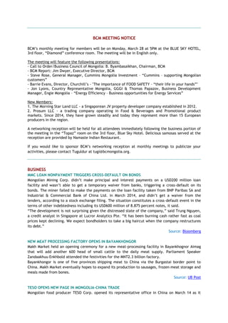 BCM MEETING NOTICE
BCM’s monthly meeting for members will be on Monday, March 28 at 5PM at the BLUE SKY HOTEL,
3rd floor, “Diamond” conference room. The meeting will be in English only.
The meeting will feature the following presentations:
- Call to Order/Business Council of Mongolia: B. Byambasaikhan, Chairman, BCM
- BCM Report: Jim Dwyer, Executive Director, BCM
- Steve Rose, General Manager, Cummins Mongolia Investment – “Cummins – supporting Mongolian
customers”
- Barrie Evans, Director, Churchill’s - "The importance of FOOD SAFETY – “their life in your hands”"
- Jon Lyons, Country Representative Mongolia, GGGI & Thomas Papazov, Business Development
Manager, Engie Mongolia – “Energy Efficiency – Business opportunities for Energy Services”
New Members:
1. The Morning Star Land LLC - a Singaporean JV property developer company established in 2012.
2. Prosum LLC - a trading company operating in Food & Beverages and Promotional product
markets. Since 2014, they have grown steadily and today they represent more than 15 European
producers in the region.
A networking reception will be held for all attendees immediately following the business portion of
the meeting in the “Topaz” room on the 3rd floor, Blue Sky Hotel. Delicious samosas served at the
reception are provided by Namaste Indian Restaurant.
If you would like to sponsor BCM’s networking reception at monthly meetings to publicize your
activities, please contact Tuguldur at tugi@bcmongolia.org.
BUSINESS
MMC LOAN NONPAYMENT TRIGGERS CROSS-DEFAULT ON BONDS
Mongolian Mining Corp. didn’t make principal and interest payments on a USD200 million loan
facility and wasn’t able to get a temporary waiver from banks, triggering a cross-default on its
bonds. The miner failed to make the payments on the loan facility taken from BNP Paribas SA and
Industrial & Commercial Bank of China Ltd. in March 2014, and didn’t get a waiver from the
lenders, according to a stock exchange filing. The situation constitutes a cross-default event in the
terms of other indebtedness including its USD600 million of 8.875 percent notes, it said.
“The development is not surprising given the distressed state of the company,” said Trung Nguyen,
a credit analyst in Singapore at Lucror Analytics Pte. “It has been burning cash rather fast as coal
prices kept declining. We expect bondholders to take a big haircut when the company restructures
its debt.”
Source: Bloomberg
NEW MEAT PROCESSING FACTORY OPENS IN BAYANKHONGOR
Makh Market held an opening ceremony for a new meat-processing facility in Bayankhognor Aimag
that will add another 600 head of small cattle to the daily meat supply. Parliament Speaker
Zandaakhuu Enkhbold attended the festivities for the MNT2.3 billion factory.
Bayankhongor is one of five provinces shipping meat to China via the Burgastai border point to
China. Makh Market eventually hopes to expand its production to sausages, frozen meat storage and
meals made from bones.
Source: UB Post
TESO OPENS NEW PAGE IN MONGOLIA-CHINA TRADE
Mongolian food producer TESO Corp. opened its representative office in China on March 14 as it
 