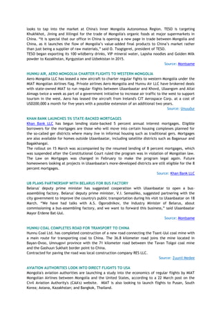 looks to tap into the market at China's Inner Mongolia Autonomous Region. TESO is targeting
Khukhkhot, Jining and Xilingol for the trade of Mongolia's organic foods at major supermarkets in
China. “It is special that our office in China is opening a new page in trade between Mongolia and
China, as it launches the flow of Mongolia’s value-added final products to China’s market rather
than just being a supplier of raw materials,” said O. Tsogtgerel, president of TESO.
TESO began exporting its 100 wildberry drinks, VIP mineral water, Lapsha noodles and Golden Milk
powder to Kazakhstan, Kyrgyzstan and Uzbekistan in 2015.
Source: Montsame
HUNNU AIR, AERO MONGOLIA CHARTER FLIGHTS TO WESTERN MONGOLIA
Aero Mongolia LLC has leased a new aircraft to charter regular fights to western Mongolia under the
MIAT Mongolian Airlines flag. Private airlines Aero Mongolia and Hunnu Air LLC have brokered deals
with state-owned MIAT to run regular flights between Ulaanbaatar and Khovd, Ulaangom and Altai
Aimags twice a week as part of a government initiative to increase air traffic to the west to support
tourism in the west. Aero has leased the aircraft from Ireland's CIT Aerospace Corp. at a cost of
USD200,000 a month for five years with a possible extension of an additional two years.
Source: Unuudur
KHAN BANK LAUNCHES 5% STATE-BACKED MORTGAGES
Khan Bank LLC has begun lending state-backed 5 percent annual interest mortgages. Eligible
borrowers for the mortgages are those who will move into certain housing complexes planned for
the so-called ger districts where many live in informal housing such as traditional gers. Mortgages
are also available for homes outside Ulaanbaatar, including satellite districts such as Baganuur and
Bagakhangai.
The rollout on 15 March was accompanied by the resumed lending of 8 percent mortgages, which
was suspended after the Constitutional Court ruled the program was in violation of Mongolian law.
The Law on Mortgages was changed in February to make the program legal again. Future
homeowners looking at projects in Ulaanbaatar's more-developed districts are still eligible for the 8
percent mortgages.
Source: Khan Bank LLC
UB PLANS PARTNERSHIP WITH BELARUS FOR BUS FACTORY
Belarus' deputy prime minister has suggested cooperation with Ulaanbaatar to open a bus-
assembling factory. Belarus' deputy prime minister, V.I. Semashko, suggested partnering with the
city government to improve the country's public transportation during his visit to Ulaanbaatar on 18
March. “We have had talks with A.S. Ogorodnikov, the Industry Minister of Belarus, about
commissioning a bus-assembling factory, and we want to forward this business,” said Ulaanbaatar
Mayor Erdene Bat-Uul.
Source: Montsame
HUNNU COAL COMPLETES ROAD FOR TRANSPORT TO CHINA
Hunnu Coal Ltd. has completed construction of a new road connecting the Tsant-Uul coal mine with
a main route for transporting coal to China. The 36.8 kilometer road joins the mine located in
Bayan-Ovoo, Umnugovi province with the 71 kilometer road between the Tavan Tolgoi coal mine
and the Gashuun Sukhait border point to China.
Contracted for paving the road was local construction company RES LLC.
Source: Zuunii Medee
AVIATION AUTHORITIES LOOK INTO DIRECT FLIGHTS TO USA
Mongolia's aviation authorities are launching a study into the economics of regular flights by MIAT
Mongolian Airlines between Mongolia and the United States, according to a 22 March post on the
Civil Aviation Authority's (CAA's) website. MIAT is also looking to launch flights to Pusan, South
Korea; Astana, Kazakhstan; and Bangkok, Thailand.
 