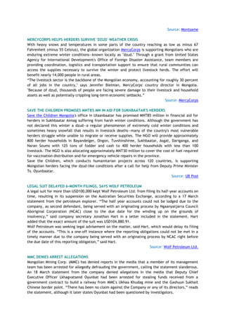 Source: Montsame
MERCYCORPS HELPS HERDERS SURVIVE 'DZUD' WEATHER CRISIS
With heavy snows and temperatures in some parts of the country reaching as low as minus 67
Fahrenheit (minus 55 Celsius), the global organization MercyCorps is supporting Mongolians who are
enduring extreme winter conditions—known locally as "dzud." Through a grant from United States
Agency for International Development's Office of Foreign Disaster Assistance, team members are
providing coordination, logistics and transportation support to ensure that rural communities can
access the supplies necessary to survive the winter and protect livestock herds. The effort will
benefit nearly 14,000 people in rural areas.
“The livestock sector is the backbone of the Mongolian economy, accounting for roughly 30 percent
of all jobs in the country," says Jennifer Bielman, MercyCorps' country director in Mongolia.
"Because of dzud, thousands of people are facing severe damage to their livestock and household
assets as well as potentially crippling long-term economic setbacks.”
Source: MercyCorps
SAVE THE CHILDREN PROMISES MNT85 MN IN AID FOR SUKHBAATAR'S HERDERS
Save the Children Mongolia's office in Ulaanbaatar has promised MNT85 million in financial aid for
herders in Sukhbaatar Aimag suffering from harsh winter conditions. Although the government has
not declared this winter a dzud—a regular phenomenon of extremely cold winter conditions and
sometimes heavy snowfall that results in livestock deaths—many of the country's most vulnerable
herders struggle while unable to migrate or receive supplies. The NGO will provide approximately
800 herder households in Bayandelger, Ongon, Tuvshinshiree, Sukhbaatar, Asgat, Dariganga, and
Naran Soums with 125 tons of fodder and cash to 400 herder households with less than 100
livestock. The NGO is also allocating approximately MNT30 million to cover the cost of fuel required
for vaccination distribution and for emergency vehicle repairs in the province.
Save the Children, which conducts humanitarian projects across 120 countries, is supporting
Mongolian herders facing the dzud-like conditions after a call for help from Deputy Prime Minister
Ts. Oyunbaatar.
Source: UB Post
LEGAL SUIT DELAYED 6-MONTH FILINGS, SAYS WOLF PETROLEUM
A legal suit for more than USD100,000 kept Wolf Petroleum Ltd. from filing its half-year accounts on
time, resulting in its suspension on the Australian Securities Exchange, according to a 17 March
statement from the petroleum explorer. “The half year accounts could not be lodged due to the
company, as second defendant, being served with an originating process by Ngaanyatjarra Council
Aboriginal Corporation (NCAC) close to the due date for the winding up on the grounds of
insolvency,” said company secretary Jonathan Hart in a letter included in the statement. Hart
added that the exact amount of the suit was USD104,880.91.
Wolf Petroleum was seeking legal advisement on the matter, said Hart, which would delay its filing
of the accounts. “This is a one-off instance where the reporting obligations could not be met in a
timely manner due to the company being served with an originating process by NCAC right before
the due date of this reporting obligation,” said Hart.
Source: Wolf Petroleum Ltd.
MMC DENIES ARREST ALLEGATIONS
Mongolian Mining Corp. (MMC) has denied reports in the media that a member of its management
team has been arrested for allegedly defrauding the government, calling the statement slanderous.
An 18 March statement from the company denied allegations in the media that Deputy Chief
Executive Officer Lkhagvatsend Oyunbat had been arrested for stealing funds received from a
government contract to build a railway from MMC's Ukhaa Khudag mine and the Gashuun Sukhait
Chinese border point. “There has been no claim against the Company or any of its directors,” reads
the statement, although it later states Oyunbat had been questioned by investigators.
 