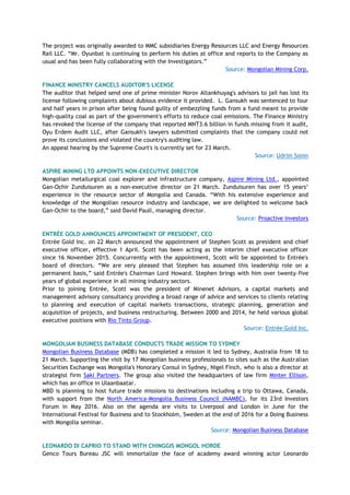 The project was originally awarded to MMC subsidiaries Energy Resources LLC and Energy Resources
Rail LLC. “Mr. Oyunbat is continuing to perform his duties at office and reports to the Company as
usual and has been fully collaborating with the Investigators.”
Source: Mongolian Mining Corp.
FINANCE MINISTRY CANCELS AUDITOR'S LICENSE
The auditor that helped send one of prime minister Norov Altankhuyag's advisors to jail has lost its
license following complaints about dubious evidence it provided. L. Gansukh was sentenced to four
and half years in prison after being found guilty of embezzling funds from a fund meant to provide
high-quality coal as part of the government's efforts to reduce coal emissions. The Finance Ministry
has revoked the license of the company that reported MNT3.6 billion in funds missing from it audit,
Oyu Erdem Audit LLC, after Gansukh's lawyers submitted complaints that the company could not
prove its conclusions and violated the country's auditing law.
An appeal hearing by the Supreme Court's is currently set for 23 March.
Source: Udriin Sonin
ASPIRE MINING LTD APPOINTS NON-EXECUTIVE DIRECTOR
Mongolian metallurgical coal explorer and infrastructure company, Aspire Mining Ltd., appointed
Gan-Ochir Zunduisuren as a non-executive director on 21 March. Zunduisuren has over 15 years’
experience in the resource sector of Mongolia and Canada. “With his extensive experience and
knowledge of the Mongolian resource industry and landscape, we are delighted to welcome back
Gan-Ochir to the board,” said David Paull, managing director.
Source: Proactive Investors
ENTRÉE GOLD ANNOUNCES APPOINTMENT OF PRESIDENT, CEO
Entrée Gold Inc. on 22 March announced the appointment of Stephen Scott as president and chief
executive officer, effective 1 April. Scott has been acting as the interim chief executive officer
since 16 November 2015. Concurrently with the appointment, Scott will be appointed to Entrée's
board of directors. “We are very pleased that Stephen has assumed this leadership role on a
permanent basis,” said Entrée's Chairman Lord Howard. Stephen brings with him over twenty-five
years of global experience in all mining industry sectors.
Prior to joining Entrée, Scott was the president of Minenet Advisors, a capital markets and
management advisory consultancy providing a broad range of advice and services to clients relating
to planning and execution of capital markets transactions, strategic planning, generation and
acquisition of projects, and business restructuring. Between 2000 and 2014, he held various global
executive positions with Rio Tinto Group.
Source: Entrée Gold Inc.
MONGOLIAN BUSINESS DATABASE CONDUCTS TRADE MISSION TO SYDNEY
Mongolian Business Database (MDB) has completed a mission it led to Sydney, Australia from 18 to
21 March. Supporting the visit by 17 Mongolian business professionals to sites such as the Australian
Securities Exchange was Mongolia's Honorary Consul in Sydney, Nigel Finch, who is also a director at
strategist firm Saki Partners. The group also visited the headquarters of law firm Minter Ellison,
which has an office in Ulaanbaatar.
MBD is planning to host future trade missions to destinations including a trip to Ottawa, Canada,
with support from the North America-Mongolia Business Council (NAMBC), for its 23rd Investors
Forum in May 2016. Also on the agenda are visits to Liverpool and London in June for the
International Festival for Business and to Stockholm, Sweden at the end of 2016 for a Doing Business
with Mongolia seminar.
Source: Mongolian Business Database
LEONARDO DI CAPRIO TO STAND WITH CHINGGIS MONGOL HORDE
Genco Tours Bureau JSC will immortalize the face of academy award winning actor Leonardo
 