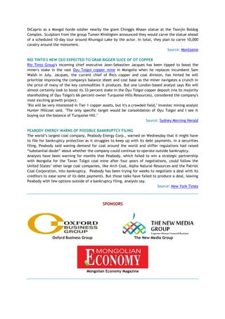 DiCaprio as a Mongol horde soldier nearby the giant Chinggis Khaan statue at the Tsonjin Boldog
Complex. Sculptors from the group Tumen Khishigten announced they would carve the statue ahead
of a scheduled 10-day tour around Khuvsgul Lake by the actor. In total, they plan to carve 10,000
cavalry around the monument.
Source: Montsame
RIO TINTO'S NEW CEO EXPECTED TO GRAB BIGGER SLICE OF OT COPPER
Rio Tinto Group's incoming chief executive Jean-Sebastien Jacques has been tipped to boost the
miner's stake in the vast Oyu Tolgoi copper mine in Mongolia when he replaces incumbent Sam
Walsh in July. Jacques, the current chief of Rio's copper and coal division, has hinted he will
prioritize improving the company's balance sheet and cost base as the miner navigates a crunch in
the price of many of the key commodities it produces. But one London-based analyst says Rio will
almost certainly look to boost its 33 percent stake in the Oyu Tolgoi copper deposit (via its majority
shareholding of Oyu Tolgoi's 66 percent-owner Turquoise Hills Resources), considered the company's
most exciting growth project.
"Rio will be very interested in Tier 1 copper assets, but it's a crowded field," Investec mining analyst
Hunter Hillcoat said. "The only specific target would be consolidation of Oyu Tolgoi and I see it
buying out the balance of Turquoise Hill."
Source: Sydney Morning Herald
PEABODY ENERGY WARNS OF POSSIBLE BANKRUPTCY FILING
The world’s largest coal company, Peabody Energy Corp., warned on Wednesday that it might have
to file for bankruptcy protection as it struggles to keep up with its debt payments. In a securities
filing, Peabody said waning demand for coal around the world and stiffer regulations had raised
“substantial doubt” about whether the company could continue to operate outside bankruptcy.
Analysts have been warning for months that Peabody, which failed to win a strategic partnership
with Mongolia for the Tavan Tolgoi coal mine after four years of negotiations, could follow the
United States’ other large coal companies, like Arch Coal, Alpha Natural Resources and the Patriot
Coal Corporation, into bankruptcy. Peabody has been trying for weeks to negotiate a deal with its
creditors to ease some of its debt payments. But those talks have failed to produce a deal, leaving
Peabody with few options outside of a bankruptcy filing, analysts say.
Source: New York Times
SPONSORS
Oxford Business Group The New Media Group
Mongolian Economy Magazine
 