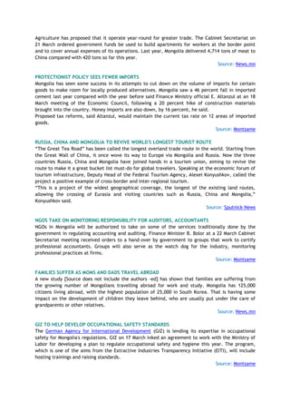 Agriculture has proposed that it operate year-round for greater trade. The Cabinet Secretariat on
21 March ordered government funds be used to build apartments for workers at the border point
and to cover annual expenses of its operations. Last year, Mongolia delivered 4,714 tons of meat to
China compared with 420 tons so far this year.
Source: News.mn
PROTECTIONIST POLICY SEES FEWER IMPORTS
Mongolia has seen some success in its attempts to cut down on the volume of imports for certain
goods to make room for locally produced alternatives. Mongolia saw a 46 percent fall in imported
cement last year compared with the year before said Finance Ministry official E. Altanzul at an 18
March meeting of the Economic Council, following a 20 percent hike of construction materials
brought into the country. Honey imports are also down, by 16 percent, he said.
Proposed tax reforms, said Altanzul, would maintain the current tax rate on 12 areas of imported
goods.
Source: Montsame
RUSSIA, CHINA AND MONGOLIA TO REVIVE WORLD'S LONGEST TOURIST ROUTE
“The Great Tea Road” has been called the longest overland trade route in the world. Starting from
the Great Wall of China, it once wove its way to Europe via Mongolia and Russia. Now the three
countries Russia, China and Mongolia have joined hands in a tourism union, aiming to revive the
route to make it a great bucket list must-do for global travelers. Speaking at the economic forum of
tourism infrastructure, Deputy Head of the Federal Tourism Agency, Alexei Konyushkov, called the
project a positive example of cross-border and inter-regional tourism.
“This is a project of the widest geographical coverage, the longest of the existing land routes,
allowing the crossing of Eurasia and visiting countries such as Russia, China and Mongolia,”
Konyushkov said.
Source: Sputnick News
NGOS TAKE ON MONITORING RESPONSIBILITY FOR AUDITORS, ACCOUNTANTS
NGOs in Mongolia will be authorized to take on some of the services traditionally done by the
government in regulating accounting and auditing. Finance Minister B. Bolor at a 22 March Cabinet
Secretariat meeting received orders to a hand-over by government to groups that work to certify
professional accountants. Groups will also serve as the watch dog for the industry, monitoring
professional practices at firms.
Source: Montsame
FAMILIES SUFFER AS MOMS AND DADS TRAVEL ABROAD
A new study [Source does not include the authors -ed] has shown that families are suffering from
the growing number of Mongolians travelling abroad for work and study. Mongolia has 125,000
citizens living abroad, with the highest population of 25,000 in South Korea. That is having some
impact on the development of children they leave behind, who are usually put under the care of
grandparents or other relatives.
Source: News.mn
GIZ TO HELP DEVELOP OCCUPATIONAL SAFETY STANDARDS
The German Agency for International Development (GIZ) is lending its expertise in occupational
safety for Mongolia's regulations. GIZ on 17 March inked an agreement to work with the Ministry of
Labor for developing a plan to regulate occupational safety and hygiene this year. The program,
which is one of the aims from the Extractive Industries Transparency Initiative (EITI), will include
hosting trainings and raising standards.
Source: Montsame
 