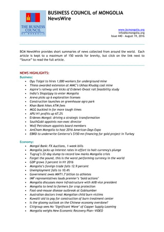 BUSINESS COUNCIL of MONGOLIA
NewsWire
www.bcmongolia.org
info@bcmongolia.org
Issue 440 – August 19, 2016
BCM NewsWire provides short summaries of news collected from around the world. Each
article is kept to a maximum of 150 words for brevity, but click on the link next to
“Source” to read the full article.
NEWS HIGHLIGHTS:
Business:
• Oyu Tolgoi to hires 1,000 workers for underground mine
• Thiess awarded extension at MMC’s Ukhaa Khudag coal mine
• Aspire’s railway unit kicks of Erdenet-Ovoot rail feasibility study
• India’s Shopzippy to enter Mongolia
• Areva picks up 6 exploration licenses
• Construction launches on greenhouse agro park
• Khan Bank hikes ATM fees
• MGG buckled in for more tough times
• APU H1 profits up 67.2%
• Erdenes Mongol: driving a strategic transformation
• SouthGobi appoints non-exec director
• Wolf Petroleum appoints board members
• AmCham Mongolia to host 2016 American Days Expo
• EBRD to underwrite Centerra’s $150 mn financing for gold project in Turkey
Economy:
• Mongol Bank: FX Auctions, 1-week bills
• Mongolia jacks up interest rates in effort to halt currency's plunge
• Tugrug’s 22-day slump to record low marks Mongolia crisis
• Forget the pound, this is the worst performing currency in the world
• GDP grows 3 percent in H1 2016
• Mongolia’s foreign trade falls 12.9 percent
• Unemployment falls to 10.4%
• Government owes MNT1.7 billion to athletes
• IMF representatives lauds premier’s ‘bold actions’
• Mongolia discusses more infrastructure with AIIB vice president
• Mongolia to lend to farmers for crop protection
• Foot-and-mouse disease outbreak at Gobisumber
• Australian doctors treat Mongolian child burn victims
• Kuwaiti aid to pay for construction of burn treatment center
• Is the gloomy outlook on the Chinese economy overdone?
• Citigroup sees No ‘Significant Wave’ of Copper Supply Looming
• Mongolia weighs New Economic Recovery Plan—VIDEO
 