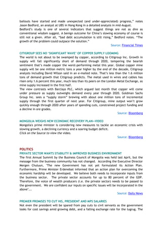 bailouts have started and made unexpected (and under-appreciated) progress,” notes
Jason Bedford, an analyst at UBS in Hong Kong in a detailed analysis in mid-August.
Bedford’s study is one of several indicators that suggest things are not as dire as
conventional wisdom suggest. A benign outcome for China’s slowing economy of course is
still not a given. After all, “bad debt accumulation is still rising,” Bedford notes. “The
growth of the problem could outpace the solution.”
Source: Financial Times
CITIGROUP SEES NO ‘SIGNIFICANT WAVE’ OF COPPER SUPPLY LOOMING
The world is not about to be swamped by copper, according to Citigroup Inc. Growth in
supply will fall significantly short of demand through 2020, tempering the bearish
sentiment that’s made copper the worst-performing metal this year. Global copper mine
supply will be one million metric tons a year higher by the end of the decade, Citigroup
analysts including David Wilson said in an e-mailed note. That’s less than the 1.6 million
tons of demand growth that Citigroup predicts. The metal used in wires and cables has
risen only 1.6 percent this year, much less than its peers on the London Metal Exchange, as
mine supply increased in the first half.
The view contrasts with Barclays PLC, which argued last month that copper will come
under pressure as supply outweighs demand every year through 2020. Goldman Sachs
Group Inc. sees a “supply storm” brewing with about one million tons of incremental
supply through the first quarter of next year. For Citigroup, mine output won’t grow
quickly enough through 2020 after years of spending cuts, constrained project funding and
a decline in ore grades.
Source: Bloomberg
MONGOLIA WEIGHS NEW ECONOMIC RECOVERY PLAN—VIDEO
Mongolia's prime minister is considering new measures to tackle an economic crisis with
slowing growth, a declining currency and a soaring budget deficit.
Click on the Source to view the video.
Source: Bloomberg
POLITICS
PRIVATE SECTOR WANTS STABILITY & IMPROVED BUSINESS ENVIRONMENT
The first Annual Summit by the Business Council of Mongolia was held last April, but the
message from the business community has not changed. According the Executive Director
Mergen Chuluun, "The new Government has not yet formulated its Action Plan.
Furthermore, Prime Minister Erdenebat informed that an action plan for overcoming the
economic hardship will be developed. We believe both needs to incorporate inputs from
the business sector. The private sector accounts for up to 80 percent of the GDP.
Therefore, the voice of wealth producers (i.e. the private sector) needs to be passed to
the government. We are confident our inputs on specific issues will be incorporated in the
above"...
Source: Daily News
PREMIER PROMISES TO CUT HIS, PRESIDENT AND MPS SALARIES
Not even the president will be spared from pay cuts to civil servants as the government
looks for cost savings amid growing debt, and a falling exchange rate for the tugrug. The
 