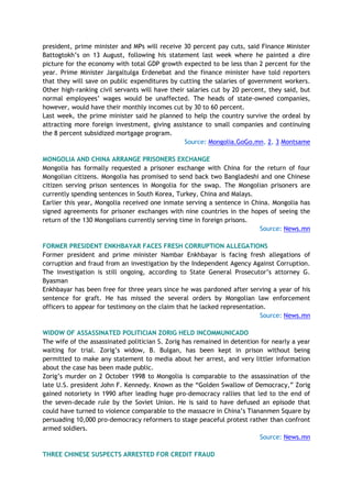 president, prime minister and MPs will receive 30 percent pay cuts, said Finance Minister
Battogtokh’s on 13 August, following his statement last week where he painted a dire
picture for the economy with total GDP growth expected to be less than 2 percent for the
year. Prime Minister Jargaltulga Erdenebat and the finance minister have told reporters
that they will save on public expenditures by cutting the salaries of government workers.
Other high-ranking civil servants will have their salaries cut by 20 percent, they said, but
normal employees’ wages would be unaffected. The heads of state-owned companies,
however, would have their monthly incomes cut by 30 to 60 percent.
Last week, the prime minister said he planned to help the country survive the ordeal by
attracting more foreign investment, giving assistance to small companies and continuing
the 8 percent subsidized mortgage program.
Source: Mongolia.GoGo.mn, 2, 3 Montsame
MONGOLIA AND CHINA ARRANGE PRISONERS EXCHANGE
Mongolia has formally requested a prisoner exchange with China for the return of four
Mongolian citizens. Mongolia has promised to send back two Bangladeshi and one Chinese
citizen serving prison sentences in Mongolia for the swap. The Mongolian prisoners are
currently spending sentences in South Korea, Turkey, China and Malays.
Earlier this year, Mongolia received one inmate serving a sentence in China. Mongolia has
signed agreements for prisoner exchanges with nine countries in the hopes of seeing the
return of the 130 Mongolians currently serving time in foreign prisons.
Source: News.mn
FORMER PRESIDENT ENKHBAYAR FACES FRESH CORRUPTION ALLEGATIONS
Former president and prime minister Nambar Enkhbayar is facing fresh allegations of
corruption and fraud from an investigation by the Independent Agency Against Corruption.
The investigation is still ongoing, according to State General Prosecutor’s attorney G.
Byasman
Enkhbayar has been free for three years since he was pardoned after serving a year of his
sentence for graft. He has missed the several orders by Mongolian law enforcement
officers to appear for testimony on the claim that he lacked representation.
Source: News.mn
WIDOW OF ASSASSINATED POLITICIAN ZORIG HELD INCOMMUNICADO
The wife of the assassinated politician S. Zorig has remained in detention for nearly a year
waiting for trial. Zorig’s widow, B. Bulgan, has been kept in prison without being
permitted to make any statement to media about her arrest, and very littler information
about the case has been made public.
Zorig’s murder on 2 October 1998 to Mongolia is comparable to the assassination of the
late U.S. president John F. Kennedy. Known as the “Golden Swallow of Democracy,” Zorig
gained notoriety in 1990 after leading huge pro-democracy rallies that led to the end of
the seven-decade rule by the Soviet Union. He is said to have defused an episode that
could have turned to violence comparable to the massacre in China’s Tiananmen Square by
persuading 10,000 pro-democracy reformers to stage peaceful protest rather than confront
armed soldiers.
Source: News.mn
THREE CHINESE SUSPECTS ARRESTED FOR CREDIT FRAUD
 