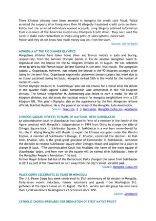 Three Chinese citizens have been arrested in Mongolia for credit card fraud. Police
arrested the suspects after fining more than 10 allegedly fraudulent credit cards on them.
Police said the arrested individuals opened accounts using illegally attained information
from customers of the American institutions Champion Credit Union. They next used the
cards to make cash transactions at shops using point-of-sales systems, police said.
Police said they do not know how much money was lost from the scam.
Source: Udriin Sonin
MONGOLIA AT THE RIO SUMMER OLYMPICS
Mongolians athletes have taken home silver and bronze medals in judo and boxing,
respectively, from the Summer Olympic Games in Rio de Janeiro. Mongolian boxer D.
Otgondalai won the bronze for the 60 kilogram division on 14 August. He was defeated
three-to-zero by the French boxer Sofiane Oumiha in the semi-final match. The Mongolian
judoka L. Otgonbayar, however, just missed the bronze in the 90 kilogram category after
losing in the semi-final. Otgonbayar reportedly underwent tendon surgery last week due to
an injury sustained during his bouts. Mongolia ranked 55th in the world for the number of
metals it’s won.
Former Olympic medalist N. Tuvshinbayar also lost his chance for a metal after his defeat
in the quarter finals against Cuban competitor Jose Armenteros in the 100 kilogram
division. The female weightlifter M. Ankhtsetseg also failed to earn a medal for the 69
kilogram division, but did break the national record for Mongolia weightlifters with a 237
kilogram lift. This year’s Olympics also so the appearance by the first Mongolian referee
official, Bukhbat Mashbat. He is the general secretary of the Mongolia Judo Association.
Source: News.mn, 2, 3, Montsame, Mongolia.GoGo.mn, Montsame
CHINGGIS SQUARE REVERTS TO NAME OF NATIONAL HERO SUKHBAATAR
An administrative court in Ulaanbaatar has ruled in favor of a member of the family of the
figure credited with Mongolia’s independence in 1919 from China to change the title of
Chinggis Square back to Sukhbaatar Square. D. Sukhbaatar is a war hero remembered for
his role in allying Mongolia with Russia to expel the Chinese occupiers under the Manchu
Empire. A member of Sukhbaatar’s lineage, Z. Khaidar, contested the decision. At that
time, Khaidar, who is the great-great grandson of Commander D. Sukhbaatar, contested
the decision to rename Sukhbaatar Square after Chinggis Khaan and applied for a court to
change it back. “The Administrative Court has finalized the name of the main square of
Ulaanbaatar today. and from now on the square will be named after Sukhbaatar, hero of
the Mongolian People’s Revolution,” he said.
Former Mayor Erdene Bat-Uul of the Democratic Party changed the name from Sukhbaatar
in 2013 as part of his movement to turn away from the city’s Soviet-socialist past.
Source: Mongolia.GoGo.mn
PEACE CORPS CELEBRATES 25 YEARS IN MONGOLIA
The U.S. Peace Corps last week celebrated its 25th anniversary of its mission in Mongolia.
Forty-seven recent inductees, former volunteers and guests from Washington D.C.
gathered at the Opera House on 13 August. The U.S. service and aid group has sent more
than 1,200 volunteers to Mongolia’s 21 provinces since 1991.
Source: Montsame
CATHOLIC CHURCH PREPARES FOR ORDINATION OF FIRST NATIVE PRIEST
 