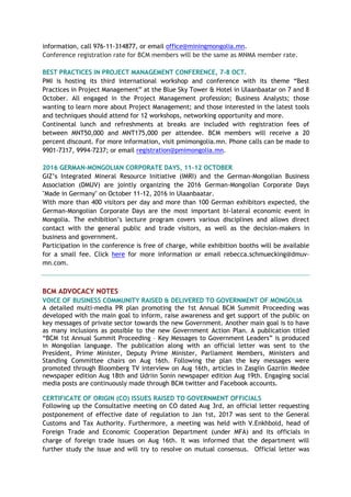 information, call 976-11-314877, or email office@miningmongolia.mn.
Conference registration rate for BCM members will be the same as MNMA member rate.
BEST PRACTICES IN PROJECT MANAGEMENT CONFERENCE, 7-8 OCT.
PMI is hosting its third international workshop and conference with its theme “Best
Practices in Project Management” at the Blue Sky Tower & Hotel in Ulaanbaatar on 7 and 8
October. All engaged in the Project Management profession; Business Analysts; those
wanting to learn more about Project Management; and those interested in the latest tools
and techniques should attend for 12 workshops, networking opportunity and more.
Continental lunch and refreshments at breaks are included with registration fees of
between MNT50,000 and MNT175,000 per attendee. BCM members will receive a 20
percent discount. For more information, visit pmimongolia.mn. Phone calls can be made to
9901-7317, 9994-7237; or email registration@pmimongolia.mn.
2016 GERMAN-MONGOLIAN CORPORATE DAYS, 11-12 OCTOBER
GIZ’s Integrated Mineral Resource Initiative (IMRI) and the German-Mongolian Business
Association (DMUV) are jointly organizing the 2016 German-Mongolian Corporate Days
"Made in Germany" on October 11-12, 2016 in Ulaanbaatar.
With more than 400 visitors per day and more than 100 German exhibitors expected, the
German-Mongolian Corporate Days are the most important bi-lateral economic event in
Mongolia. The exhibition’s lecture program covers various disciplines and allows direct
contact with the general public and trade visitors, as well as the decision-makers in
business and government.
Participation in the conference is free of charge, while exhibition booths will be available
for a small fee. Click here for more information or email rebecca.schmuecking@dmuv-
mn.com.
BCM ADVOCACY NOTES
VOICE OF BUSINESS COMMUNITY RAISED & DELIVERED TO GOVERNMENT OF MONGOLIA
A detailed multi-media PR plan promoting the 1st Annual BCM Summit Proceeding was
developed with the main goal to inform, raise awareness and get support of the public on
key messages of private sector towards the new Government. Another main goal is to have
as many inclusions as possible to the new Government Action Plan. A publication titled
“BCM 1st Annual Summit Proceeding – Key Messages to Government Leaders” is produced
in Mongolian language. The publication along with an official letter was sent to the
President, Prime Minister, Deputy Prime Minister, Parliament Members, Ministers and
Standing Committee chairs on Aug 16th. Following the plan the key messages were
promoted through Bloomberg TV interview on Aug 16th, articles in Zasgiin Gazriin Medee
newspaper edition Aug 18th and Udriin Sonin newspaper edition Aug 19th. Engaging social
media posts are continuously made through BCM twitter and Facebook accounts.
CERTIFICATE OF ORIGIN (CO) ISSUES RAISED TO GOVERNMENT OFFICIALS
Following up the Consultative meeting on CO dated Aug 3rd, an official letter requesting
postponement of effective date of regulation to Jan 1st, 2017 was sent to the General
Customs and Tax Authority. Furthermore, a meeting was held with V.Enkhbold, head of
Foreign Trade and Economic Cooperation Department (under MFA) and its officials in
charge of foreign trade issues on Aug 16th. It was informed that the department will
further study the issue and will try to resolve on mutual consensus. Official letter was
 