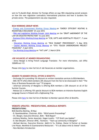 sent to Ts.Munkh-Orgil, Minister for Foreign Affairs on Aug 18th stipulating overall analysis
on how the new regulation contradicts international practices and how it burdens the
private sector. The postponement was also requested.
BCM WORKING GROUP NEWS
- Energy and Environment Working Group Meeting on "ENERGY EFFICIENT HEATING &
ROUNDTABLE DISCUSSION" 24 June 2016
- Risk and Legislative Working Groups' Joint Meeting on the "DRAFT AMENDMENT OF THE
LAW ON DISASTER PROTECTION" 16 June 2016
- Business Ethics Working Group Meeting on “CSR, GIFTS AND HOSPITALITY POLICY”, 7 June
2016
- Education Working Group Meeting on “BCM SSUMMIT PROCEEDINGS”, 5 May 2016
- Capital Markets Working Group Meeting on “OYU TOLGOI UNDERGROUND PROJECT
FINANCING”, 5 April 2016
- Tax Working Group Meeting on “VAT LAW”, 2 March 2016
JOB VACANCIES AT MEMBER ORGANIZATIONS
- Areva Mongol is hiring French Language Translator. For more information, call (976)
320698 ext-115
Please click here to view full list of Job Vacancies at member organizations.
MEMBER-TO-MEMBER SPECIAL OFFERS & BENEFITS:
- Orchuulga 24 is providing 15% discount on written translation services to BCM Members
- MNC HD TV offers BCM members 20% discount from the fee to be showcased in their “The
Story of Business/Бизнесийн түүх” TV program.
- American University of Mongolia is offering BCM members a 20% discount on all of ELI
Summer Courses.
- Matoza LLC is offering 15% special discount to BCM members on Intensive Business English
Language Course in Poland with a Sightseeing Trip.
Please click here to view full list of Member-to-Member special offers & Benefits.
WEBSITE UPDATES: PRESENTATIONS, MONGOLIA REPORTS
PRESENTATIONS:
BCM Monthly Meeting, 30 May:
- B. Byambasaikhan, Chairman, BCM - “BCM Summit Proceedings”
- Ch. Mergen, Executive Director, BCM - "BCM Report"
- Anthony Woolley, Senior Associate, Hogan Lovells - “CIT Draft Law Update”
- D. Bat-Oktyabri, Director APAC, Techstars - “Start-up community in Mongolia”
- Michael Morrow, Executive Director, MACU & Ya. Enkhee, Owner & Partner at Gandan
Live House, Mexikhan & Guantanamera Restaurant - “It’s all about wine & cheese” event
- New Members Introduction
 