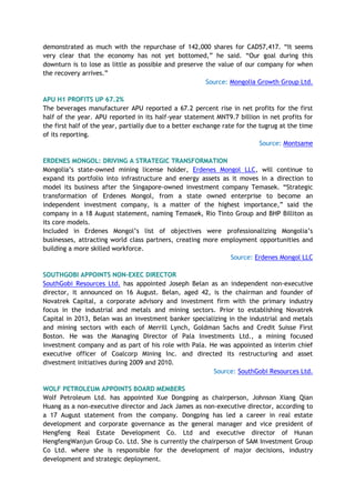 demonstrated as much with the repurchase of 142,000 shares for CAD57,417. “It seems
very clear that the economy has not yet bottomed,” he said. “Our goal during this
downturn is to lose as little as possible and preserve the value of our company for when
the recovery arrives.”
Source: Mongolia Growth Group Ltd.
APU H1 PROFITS UP 67.2%
The beverages manufacturer APU reported a 67.2 percent rise in net profits for the first
half of the year. APU reported in its half-year statement MNT9.7 billion in net profits for
the first half of the year, partially due to a better exchange rate for the tugrug at the time
of its reporting.
Source: Montsame
ERDENES MONGOL: DRIVING A STRATEGIC TRANSFORMATION
Mongolia’s state-owned mining license holder, Erdenes Mongol LLC, will continue to
expand its portfolio into infrastructure and energy assets as it moves in a direction to
model its business after the Singapore-owned investment company Temasek. “Strategic
transformation of Erdenes Mongol, from a state owned enterprise to become an
independent investment company, is a matter of the highest importance,” said the
company in a 18 August statement, naming Temasek, Rio Tinto Group and BHP Billiton as
its core models.
Included in Erdenes Mongol’s list of objectives were professionalizing Mongolia’s
businesses, attracting world class partners, creating more employment opportunities and
building a more skilled workforce.
Source: Erdenes Mongol LLC
SOUTHGOBI APPOINTS NON-EXEC DIRECTOR
SouthGobi Resources Ltd. has appointed Joseph Belan as an independent non-executive
director, it announced on 16 August. Belan, aged 42, is the chairman and founder of
Novatrek Capital, a corporate advisory and investment firm with the primary industry
focus in the industrial and metals and mining sectors. Prior to establishing Novatrek
Capital in 2013, Belan was an investment banker specializing in the industrial and metals
and mining sectors with each of Merrill Lynch, Goldman Sachs and Credit Suisse First
Boston. He was the Managing Director of Pala Investments Ltd., a mining focused
investment company and as part of his role with Pala. He was appointed as interim chief
executive officer of Coalcorp Mining Inc. and directed its restructuring and asset
divestment initiatives during 2009 and 2010.
Source: SouthGobi Resources Ltd.
WOLF PETROLEUM APPOINTS BOARD MEMBERS
Wolf Petroleum Ltd. has appointed Xue Dongping as chairperson, Johnson Xiang Qian
Huang as a non-executive director and Jack James as non-executive director, according to
a 17 August statement from the company. Dongping has led a career in real estate
development and corporate governance as the general manager and vice president of
Hengfeng Real Estate Development Co. Ltd and executive director of Hunan
HengfengWanjun Group Co. Ltd. She is currently the chairperson of SAM Investment Group
Co Ltd. where she is responsible for the development of major decisions, industry
development and strategic deployment.
 