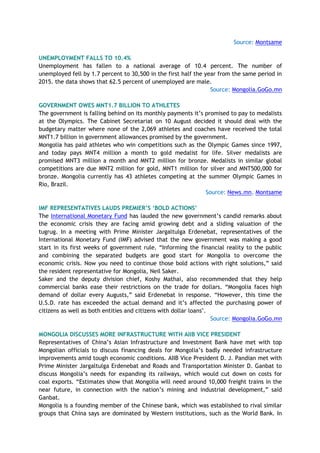 Source: Montsame
UNEMPLOYMENT FALLS TO 10.4%
Unemployment has fallen to a national average of 10.4 percent. The number of
unemployed fell by 1.7 percent to 30,500 in the first half the year from the same period in
2015. the data shows that 62.5 percent of unemployed are male.
Source: Mongolia.GoGo.mn
GOVERNMENT OWES MNT1.7 BILLION TO ATHLETES
The government is falling behind on its monthly payments it’s promised to pay to medalists
at the Olympics. The Cabinet Secretariat on 10 August decided it should deal with the
budgetary matter where none of the 2,069 athletes and coaches have received the total
MNT1.7 billion in government allowances promised by the government.
Mongolia has paid athletes who win competitions such as the Olympic Games since 1997,
and today pays MNT4 million a month to gold medalist for life. Silver medalists are
promised MNT3 million a month and MNT2 million for bronze. Medalists in similar global
competitions are due MNT2 million for gold, MNT1 million for silver and MNT500,000 for
bronze. Mongolia currently has 43 athletes competing at the summer Olympic Games in
Rio, Brazil.
Source: News.mn, Montsame
IMF REPRESENTATIVES LAUDS PREMIER’S ‘BOLD ACTIONS’
The International Monetary Fund has lauded the new government’s candid remarks about
the economic crisis they are facing amid growing debt and a sliding valuation of the
tugrug. In a meeting with Prime Minister Jargaltulga Erdenebat, representatives of the
International Monetary Fund (IMF) advised that the new government was making a good
start in its first weeks of government rule. “Informing the financial reality to the public
and combining the separated budgets are good start for Mongolia to overcome the
economic crisis. Now you need to continue those bold actions with right solutions,” said
the resident representative for Mongolia, Neil Saker.
Saker and the deputy division chief, Koshy Mathai, also recommended that they help
commercial banks ease their restrictions on the trade for dollars. “Mongolia faces high
demand of dollar every Augusts,” said Erdenebat in response. “However, this time the
U.S.D. rate has exceeded the actual demand and it’s affected the purchasing power of
citizens as well as both entities and citizens with dollar loans".
Source: Mongolia.GoGo.mn
MONGOLIA DISCUSSES MORE INFRASTRUCTURE WITH AIIB VICE PRESIDENT
Representatives of China’s Asian Infrastructure and Investment Bank have met with top
Mongolian officials to discuss financing deals for Mongolia’s badly needed infrastructure
improvements amid tough economic conditions. AIIB Vice President D. J. Pandian met with
Prime Minister Jargaltulga Erdenebat and Roads and Transportation Minister D. Ganbat to
discuss Mongolia’s needs for expanding its railways, which would cut down on costs for
coal exports. “Estimates show that Mongolia will need around 10,000 freight trains in the
near future, in connection with the nation’s mining and industrial development,” said
Ganbat.
Mongolia is a founding member of the Chinese bank, which was established to rival similar
groups that China says are dominated by Western institutions, such as the World Bank. In
 