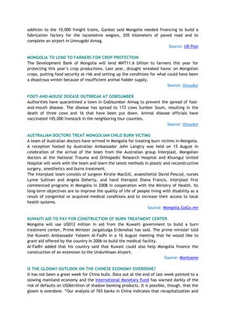 addition to the 10,000 freight trains, Ganbat said Mongolia needed financing to build a
fabrication factory for the locomotive wagons, 205 kilometers of paved road and to
complete an airport in Umnugobi Aimag.
Source: UB Post
MONGOLIA TO LEND TO FARMERS FOR CROP PROTECTION
The Development Bank of Mongolia will lend MNT11.6 billion to farmers this year for
protecting this year’s crop productions. Last year, drought wreaked havoc on Mongolian
crops, putting food security at risk and setting up the conditions for what could have been
a disastrous winter because of insufficient animal fodder supply.
Source: Unuudur
FOOT-AND-MOUSE DISEASE OUTBREAK AT GOBISUMBER
Authorities have quarantined a town in Gobisumber Aimag to prevent the spread of foot-
and-mouth disease. The disease has spread to 173 cows Sumber Soum, resulting in the
death of three cows and 16 that have been put down. Animal disease officials have
vaccinated 145,000 livestock in the neighboring four counties.
Source: Unuudur
AUSTRALIAN DOCTORS TREAT MONGOLIAN CHILD BURN VICTIMS
A team of Australian doctors have arrived in Mongolia for treating burn victims in Mongolia.
A reception hosted by Australian Ambassador John Langtry was held on 15 August in
celebration of the arrival of the team from the Australian group Interplast. Mongolian
doctors at the National Trauma and Orthopedic Research Hospital and Khuvsgul United
Hospital will work with the team and learn the latest methods in plastic and reconstructive
surgery, anesthetics and burns treatment.
The Interplast team consists of surgeon Kirstie MacGill, anaesthetist David Pescod, nurses
Lynne Sullivan and Angela Doherty, and hand therapist Diana Francis. Interplast first
commenced programs in Mongolia in 2008 in cooperation with the Ministry of Health. Its
long-term objectives are to improve the quality of life of people living with disability as a
result of congenital or acquired medical conditions and to increase their access to local
health systems.
Source: Mongolia.GoGo.mn
KUWAITI AID TO PAY FOR CONSTRUCTION OF BURN TREATMENT CENTER
Mongolia will use USD12 million in aid from the Kuwaiti government to build a burn
treatment center, Prime Minister Jargaltulga Erdenebat has said. The prime minister told
the Kuwaiti Ambassador Yateem Al-Fadhi in a 16 August meeting that he would like to
grant aid offered by the country in 2006 to build the medical facility.
Al-Fadhi added that his country said that Kuwait could also help Mongolia finance the
construction of an extension to the Undurkhaan Airport.
Source: Montsame
IS THE GLOOMY OUTLOOK ON THE CHINESE ECONOMY OVERDONE?
It has not been a great week for China bulls. Data out at the end of last week pointed to a
slowing mainland economy and the International Monetary Fund has warned darkly of the
risk of defaults on USD6trillion of shadow banking products. It is possible, though, that the
gloom is overdone. “Our analysis of 765 banks in China indicates that recapitalization and
 