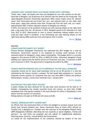 JAPANESE CARS: CHEAPER PRICES ALSO MEANS HIGHER COSTS—EDITORIAL
Traffic rules, roads, toll booths and more are designed for cars with vehicles on the left-
hand side in Mongolia, but 54 percent of all vehicles with the wheel on the wrong side. The
Japan-Mongolia Economic Partnership Agreement (EPA) waives import taxes for vehicles
newer than three-years-old and brand new cars, and reduced taxes on cars older than
three years. Japan bans vehicles more than 10-years-old from the road, and, as a result,
approximately USD1.3 billion Japanese imports to Mongolia are vehicles.
In 2015, 64.4 percent of all accidents involved cars with steering wheels on the right-hand
side—a big jump from the .05 percent in 2014. Mongolia paved 6,351 kilometers of road
from 2012 to 2015. Obstructions to view or drivers sometimes making sudden turns to
avoid pot holes result in accidents. A law eliminating cars with steering wheels on the
right-hand side by 2020 could save lives and improve time in traffic.
Source: UB Post
POLITICS
FINANCE MINISTER SUBMITS 2017 BUDGET
Finance Minister Battogtokh Choijilsuren has submitted the 2017 budget for a vote by
Parliament. Government revenue is not expected to increase much because of the
softened market for Mongolia’s major export commodities. The budget deficit is currently
capped at 18.5 percent of GDP for 2016, or MNT2.59 trillion. Afterward, Mongolia’s Fiscal
Stability Law requires that the deficit narrow to 9.9 percent next year, 7.5 percent in 2018
and 5.5 percent in 2019. The government is targeting zero deficit by 2020.
Source: Montsame
FINANCE MINISTER PROPOSES 90% CUT IN CORPORATE TAX FOR SMALL BUSINESSES
Corporate income tax for some small businesses will be cut by 90 percent if a new bill
submitted by the finance minister is passed. The bill would hold companies to 1 percent
corporate income taxation for companies that earn less than MNT1.5 billion and produce
food products, textiles, construction materials from 1 January 2017.
Source: Unuudur
ELECTION DAY DECLARED PUBLIC HOLIDAY
A public holiday has been declared for the day when local elections will be held on 19
October. Campaigning has already launched across the country, as more than 15,000
candidates from nine parties compete in the local election for office in Ulaanbaatar’s nine
district and the country’s 21 provinces.
Polling stations will open at 07.00 and will close at 22.00.
Source: News.mn
CHINESE, MONGOLIAN PARTY LEADERS MEET
An official from the Communist Party of China has pledged to increase mutual trust and
jointly push forward bilateral ties. Senior Communist Party of China (CPC) official Liu
Yunshan met in Mongolia on 1 October with the chairman of the Mongolian People's Party
(MPP) Miyegombo Enkhbold. Describing the two countries as "good neighbors, friends and
partners," Liu said China has proposed and will uphold its neighborhood diplomacy
featuring amity, sincerity, mutual benefit and inclusiveness.
Liu called for the implementation of the consensus reached by leaders of the two
 