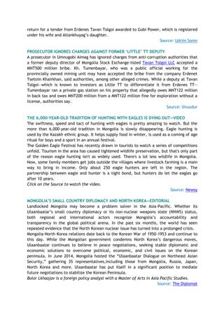 return for a tender from Erdenes Tavan Tolgoi awarded to Gobi Power, which is registered
under his wife and Altankhuyag’s daughter.
Source: Udriin Sonin
PROSECUTOR IGNORES CHARGES AGAINST FORMER ‘LITTLE’ TT DEPUTY
A prosecutor in Umnugobi Aimag has ignored charges from anti-corruption authorities that
a former deputy director of Mongolia Stock Exchange-listed Tavan Tolgoi LLC accepted a
MNT500 million bribe. Kh. Tumenbayar, who was a public official working for the
provincially owned mining unit may have accepted the bribe from the company Erdenet
Tsetsiin Khairkhan, said authorities, among other alleged crimes. While a deputy at Tavan
Tolgoi—which is known to investors as Little TT to differentiate it from Erdenes TT—
Tumenbayar ran a private gas station on his property that allegedly owes MNT122 million
in back tax and owes MNT200 million from a MNT122 million fine for exploration without a
license, authorities say.
Source: Unuudur
THE 6,000-YEAR-OLD TRADITION OF HUNTING WITH EAGLES IS DYING OUT—VIDEO
The swiftness, speed and tact of hunting with eagles is pretty amazing to watch. But the
more than 6,000-year-old tradition in Mongolia is slowly disappearing. Eagle hunting is
used by the Kazakh ethnic group. It helps supply food in winter, is used as a coming of age
ritual for boys and a sport in an annual festival.
The Golden Eagle Festival has recently drawn in tourists to watch a series of competitions
unfold. Tourism in the area has caused tightened wildlife preservation, but that's only part
of the reason eagle hunting isn't as widely used. There's a lot less wildlife in Mongolia.
Now, some family members get jobs outside the villages where livestock farming is a main
way to bring in income. Only about 250 eagle hunters are left in the region. The
partnership between eagle and hunter is a tight bond, but hunters do let the eagles go
after 10 years.
Click on the Source to watch the video.
Source: Newsy
MONGOLIA’S SMALL COUNTRY DIPLOMACY AND NORTH KOREA—EDITORIAL
Landlocked Mongolia may become a problem solver in the Asia-Pacific. Whether its
Ulaanbaatar’s small country diplomacy or its non-nuclear weapons state (NNWS) status,
both regional and international actors recognize Mongolia’s accountability and
transparency in the global political arena. In the past six months, the world has seen
repeated evidence that the North Korean nuclear issue has turned into a prolonged crisis.
Mongolia-North Korea relations date back to the Korean War of 1950-1953 and continue to
this day. While the Mongolian government condemns North Korea’s dangerous moves,
Ulaanbaatar continues to believe in peace negotiations, seeking stable diplomatic and
economic solutions to overcome political, economic, and civil issues on the Korean
peninsula. In June 2014, Mongolia hosted the “Ulaanbaatar Dialogue on Northeast Asian
Security,” gathering 35 representatives,including those from Mongolia, Russia, Japan,
North Korea and more. Ulaanbaatar has put itself in a significant position to mediate
future negotiations to stabilize the Korean Peninsula.
Bolor Lkhaajav is a foreign policy analyst with a Master of Arts in Asia Pacific Studies.
Source: The Diplomat
 