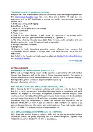 TEN-POINT PLAN TO FIX MONGOLIA—EDITORIAL
Mongolia set a foot on the road to stabilizing its economy by formally beginning talks with
the International Monetary Fund last week. Here are a further 10 steps the new
government and the IMF should take to put one the world’s most promising economies
back on track.
1. Gold: Stop talking, start digging
2. Coal Train to China
3. Grow up: Further gains rely on technology.
4. Import Substitution
5. Taxing times
6. Stick to the plan: Mongolia is well below its commitments for greater public
transparency from the Open Government Partnership it’s signed on to.
7. The triple whammy: Mongolia could boost fiscal revenue, tackle corruption and lure
back foreign investors in one fell swoop through privatization.
8. Foreign Investment Promotion
9. Long bonds
10. License to bank: Mongolians protective against influence from overseas, but
appropriately granted licenses to foreign banks could help stimulate competition and
reduce fees.
Lee Cashell is the founder and chief executive officer of Asia Pacific Investment Partners
and Mongolia Properties.
Source: Frontera
UPCOMING EVENTS
BCM KNOWLEDGE SHARING SESSION, MONDAY 10 OCT
BCM’s next knowledge sharing session will be organized in partnership with BCM member
Wagner Asia Equipment LLC on the topic "6 Sigma awareness training". The session is
offered free of charge to BCM members only and will be conducted in Mongolian Language.
For registration, please contact via dolgorsuren@bcmongolia.org
For more information, click here.
BEST PRACTICES IN PROJECT MANAGEMENT CONFERENCE, 7-8 OCT.
PMI is hosting its third international workshop and conference with its theme “Best
Practices in Project Management” at the Blue Sky Tower & Hotel in Ulaanbaatar on 7 and 8
October. All engaged in the Project Management profession; Business Analysts; those
wanting to learn more about Project Management; and those interested in the latest tools
and techniques should attend for 12 workshops, networking opportunity and more.
Continental lunch and refreshments at breaks are included with registration fees of
between MNT50,000 and MNT175,000 per attendee. BCM members will receive a 20
percent discount. For more information, visit pmimongolia.mn. Phone calls can be made to
9901-7317, 9994-7237; or email registration@pmimongolia.mn.
2016 GERMAN-MONGOLIAN CORPORATE DAYS, 11-12 OCTOBER
GIZ’s Integrated Mineral Resource Initiative (IMRI) and the German-Mongolian Business
Association (DMUV) are jointly organizing the 2016 German-Mongolian Corporate Days
"Made in Germany" on October 11-12, 2016 in Ulaanbaatar.
 