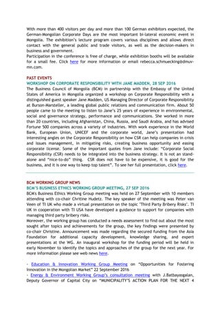 With more than 400 visitors per day and more than 100 German exhibitors expected, the
German-Mongolian Corporate Days are the most important bi-lateral economic event in
Mongolia. The exhibition’s lecture program covers various disciplines and allows direct
contact with the general public and trade visitors, as well as the decision-makers in
business and government.
Participation in the conference is free of charge, while exhibition booths will be available
for a small fee. Click here for more information or email rebecca.schmuecking@dmuv-
mn.com.
PAST EVENTS
WORKSHOP ON CORPORATE RESPONSIBILITY WITH JANE MADDEN, 28 SEP 2016
The Business Council of Mongolia (BCM) in partnership with the Embassy of the United
States of America in Mongolia organized a workshop on Corporate Responsibility with a
distinguished guest speaker Jane Madden, US Managing Director of Corporate Responsibility
at Burson-Marsteller, a leading global public relations and communication firm. About 50
people came to the meeting to listen to Jane’s 25 years of experience in environmental,
social and governance strategy, performance and communications. She worked in more
than 20 countries, including Afghanistan, China, Russia, and Saudi Arabia, and has advised
Fortune 500 companies across a variety of industries. With work experience in the World
Bank, European Union, UNICEF and the corporate world, Jane’s presentation had
interesting angles on the Corporate Responsibility on how CSR can help companies in crisis
and issues management, in mitigating risks, creating business opportunity and easing
corporate license. Some of the important quotes from Jane include: “Corporate Social
Responsibility (CSR) needs to be integrated into the business strategy. It is not an stand-
alone and “nice-to-do” thing. CSR does not have to be expensive, it is good for the
business, and it is one way to keep top talent”. To see her full presentation, click here.
BCM WORKING GROUP NEWS
BCM’S BUSINESS ETHICS WORKING GROUP MEETING, 27 SEP 2016
BCM's Business Ethics Working Group meeting was held on 27 September with 10 members
attending with co-chair Chritine Hudetz. The key speaker of the meeting was Peter van
Veen of TI UK who made a virtual presentation on the topic "Third Party Bribery Risks". TI
UK in cooperation with TI USA have developed a guidance to support for companies with
managing third party bribery risks.
Moreover, the working group has conducted a needs assessment to find out about the most
sought after topics and achievements for the group, the key findings were presented by
co-chair Christine. Announcement was made regarding the secured funding from the Asia
Foundation for additional capacity development, knowledge sharing, and expert
presentations at the WG. An inaugural workshop for the funding period will be held in
early November to identify the topics and approaches of the group for the next year. For
more information please see web news here.
- Education & Innovation Working Group Meeting on “Opportunities for Fostering
Innovation in the Mongolian Market” 22 September 2016
- Energy & Environment Working Group’s consultation meeting with J.Batbayasgalan,
Deputy Governor of Capital City on “MUNICIPALITY’S ACTION PLAN FOR THE NEXT 4
 