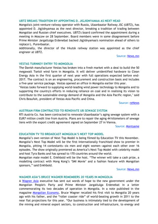 UBTZ BREAKS TRADITION BY APPOINTING D. JIGJIDNYAMAA AS NEXT HEAD
Mongolia's joint-venture railway operator with Russia, Ulaanbaatar Railway JSC (UBTZ), has
appointed D. Jigjidnyamaa as the next director, breaking a tradition of trading between
Mongolian and Russian chief executives. UBTZ's board confirmed the appointment during a
meeting in Moscow on 28 September. Board members were in some disagreement before
Prime Minister Jargaltulga Erdenebat backed Jigjidnyamaa's nomination ahead of others to
replace L. Purevbaatar.
Additionally, the director of the Irkutsk railway station was appointed as the chief
engineer at UBTZ.
Source: News.mn
VESTAS TURNKEY ENTRY TO MONGOLIA
The Danish manufacturer Vestas has broken into a fresh market with a deal to build the 50
megawatt Tsetsii wind farm in Mongolia. It will deliver unidentified hardware to Clean
Energy Asia in the first quarter of next year with full operations expected before end-
2017. The contract is on an engineering, procurement and construction basis and includes
a five-year service package. Vestas opened an office in Mongolia earlier this year.
"Vestas looks forward to supplying world-leading wind power technology to Mongolia and to
supporting the country's efforts in reducing reliance on coal and in realising its vision to
contribute to the sustainable energy demand of Mongolia and the Asia Pacific region," said
Chris Beaufait, president of Vestas Asia Pacific and China.
Source: reNews
AUSTRIAN FIRM CONTRACTED TO RENOVATE UB SEWAGE SYSTEM
RTI Austria Co. has been contracted to renovate Ulaanbaatar’s aging sewage system with a
EUR7 million credit line from Austria. Plans are to repair the aging 44 kilometers of sewage
liens with the export credit agreement signed on September 27 in Vienna.
Source: Montsame
EDUCATION TV TO BROADCAST MONGOLIA’S NEXT TOP MODEL
Mongolia’s own version of Next Top Model is being filmed by Education TV this November.
Mongolia’s Next Top Model will be the first internationally franchised show to premier in
Mongolia, pitting 14 contestants—six men and eight women—against each other over 16
episodes. The show originally premiered as America’s Next Top Model with celebrity model
and host Tyra Banks and has spread to 170 countries around the world.
Mongolian male model E. Enkhbold will be the host. “The winner will take a cash prize, a
modelling contract with Hong Kong’s ‘SMI Movie’ and a fashion feature with Mongolian
sponsors,” said Enkhbold.
Source: News.mn
WAGNER ASIA’S BRUCE WAGNER REMEMBERS 20 YEARS IN MONGOLIA
A Wagner Asia executive has sent out words of hope to the new government under the
Mongolian People's Party and Prime Minister Jargaltulga Erdenebat in a letter
commemorating its two decades of operation in Mongolia. In a note published in the
magazine Mongolian Economy, Bruce Wagner recalled his first visit to Mongolia 20 years
ago with his father, and the “roller coaster ride” of world-beating growth in 2011 to the
near flat projections for this year. “Our business is intimately tied to the development of
the mining and mineral export sectors, to construction and infrastructure, to energy and
 