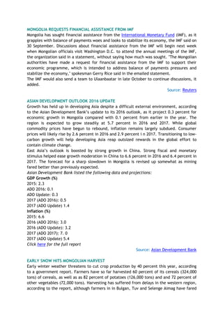 MONGOLIA REQUESTS FINANCIAL ASSISTANCE FROM IMF
Mongolia has sought financial assistance from the International Monetary Fund (IMF), as it
grapples with balance of payments woes and looks to stabilize its economy, the IMF said on
30 September. Discussions about financial assistance from the IMF will begin next week
when Mongolian officials visit Washington D.C. to attend the annual meetings of the IMF,
the organization said in a statement, without saying how much was sought. "The Mongolian
authorities have made a request for financial assistance from the IMF to support their
economic programme, which is intended to address balance of payments pressures and
stabilize the economy," spokesman Gerry Rice said in the emailed statement.
The IMF would also send a team to Ulaanbaatar in late October to continue discussions, it
added.
Source: Reuters
ASIAN DEVELOPMENT OUTLOOK 2016 UPDATE
Growth has held up in developing Asia despite a difficult external environment, according
to the Asian Development Bank’s update to its 2016 outlook, as it project 0.3 percent for
economic growth in Mongolia compared with 0.1 percent from earlier in the year. The
region is expected to grow steadily at 5.7 percent in 2016 and 2017. While global
commodity prices have begun to rebound, inflation remains largely subdued. Consumer
prices will likely rise by 2.6 percent in 2016 and 2.9 percent i n 2017. Transitioning to low-
carbon growth will help developing Asia reap outsized rewards in the global effort to
contain climate change.
East Asia’s outlook is boosted by strong growth in China. Strong fiscal and monetary
stimulus helped ease growth moderation in China to 6.6 percent in 2016 and 6.4 percent in
2017. The forecast for a sharp slowdown in Mongolia is revised up somewhat as mining
fared better than previously expected.
Asian Development Bank listed the following data and projections:
GDP Growth (%)
2015: 2.3
ADO 2016: 0.1
ADO Update: 0.3
2017 (ADO 2016): 0.5
2017 (ADO Update) 1.4
Inflation (%)
2015: 6.6
2016 (ADO 2016): 3.0
2016 (ADO Update): 3.2
2017 (ADO 2017): 7. 0
2017 (ADO Update) 5.4
Click here for the full report
Source: Asian Development Bank
EARLY SNOW HITS MONGOLIAN HARVEST
Early winter weather threatens to cut crop production by 40 percent this year, according
to a government report. Farmers have so far harvested 60 percent of its cereals (324,000
tons) of cereals, as well as as 82 percent of potatoes (126,000 tons) and and 72 percent of
other vegetables (72,000 tons). Harvesting has suffered from delays in the western region,
according to the report, although farmers in in Bulgan, Tuv and Selenge Aimag have fared
 