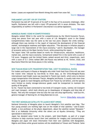 better. Losses are expected from Khentii Aimag this week from snow fall.
Source: News.mn
PARLIAMENT LAYS OFF 10% OF STAFFERS
Parliament has laid off 10 percent of its staff in the face of its economic challenges. After
layoffs, Parliament was left with a total 179 personnel left in seven divisions. The main
responsibility of staffers in Parliament’s Secretariat is to advise legislators.
Source: News.mn
MONGOLIA RANKS 102ND IN COMPETITIVENESS
Mongolia ranked 102nd in the world for competitiveness by the World Economic Forum,
rising two places from last year with a score of 3.8. Mongolia’s score in the Global
Competitiveness Index was the same as the last two years—despite the climb ranking—
although there was mention in the report of improved the development of the financial
market, technological readiness and higher education. “The decrease in inflation played a
large role in the improvement of the macro economy,” said D. Oyunbadam, the manager
of economic policy at the Open Society Forum, while presenting the report.
The report ranks 138 counties based on marks for infrastructure, education, healthcare,
market size, and the macro economy. Switzerland ranked first in the world with a score of
5.8 score. Singapore and the United States ranked second and third, respectively, each
with a score of 5.7. China ranked 28th and Russia was behind at 45. Yemen, Chad, and
Mauritania filled the last three places in the ranking.
Source: Montsame
NEW TIANJIN ROAD CUTS TRANSPORTATION TIME, COST TO MONGOLIA, RUSSIA
For traders and buyers in Russia or Mongolia who order fresh food from China will see soon
the transit time reduced by two-thirds to three days, as the China-Mongolia-Russia
international road freight route was launched in Tianjin last month, which aims to shorten
cargo transportation time between Tianjin, Mongolia and Russia. It usually took more than
10 days for goods to reach Mongolia and Russia from Tianjin by rail before, and the options
were limited as mostly storage-tolerance goods could be transported to maintain the
quality of the goods.
So far, Tianjin has been connected to two kinds of transport routes, namely rail transport
and road transport, which both directly go to Ulaanbaatar of Mongolia and Ulan-Ude of
Russia. "Not only the transport time but also the cost will drop significantly," said Guo Xin,
general manager of Nanning Xin Jin Hang Materials Co Ltd.
Source: China Daily, ecns.com
THE FIRST MONGOLIAN SATELLITE TO LAUNCH NEXT SPRING
National University of Mongolia plans to launch Mongolia’s first satellite next May. “Our
four young scholars are working right now on the model of that satellite,” said D.Ulam-
Orgikh, a vice professor at the physic department, about the satellite named “Mazaalai.”
One is at Hokkaido University while the others are at Kyushu University. “They are
specialized in electronics.”
Japan has donated some funds to the project, said Ulam-Orgikh, as part of a larger
initiative to help countries launch their own satellites for imagery and communications.
Mongolia and Japan will share information from their own satellites with Bangladesh,
Nigeria and Ghana while ground stations will be established at Taiwan and Thailand. Some
 