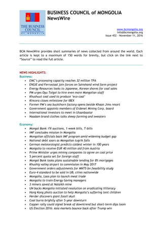 BUSINESS COUNCIL of MONGOLIA
NewsWire
www.bcmongolia.org
info@bcmongolia.org
Issue 452 – November 11, 2016
BCM NewsWire provides short summaries of news collected from around the world. Each
article is kept to a maximum of 150 words for brevity, but click on the link next to
“Source” to read the full article.
NEWS HIGHLIGHTS:
Business:
• EMC’s processing capacity reaches 32 million TPA
• ENGIE and Ferrostaal join forces on Sainshand wind farm project
• Energy Resources looks to Japanese, Korean shores for coal sales
• PM urges Oyu Tolgoi to hire even more Mongolian staff
• Khushuut coal used to produce ‘eco-coal’
• Kincora closes milestone for IBEX
• Former PM’s sea buckthorn factory opens beside Khaan Jims resort
• Government appoints members of Erdenet Mining Corp. board
• International investors to meet in Ulaanbaatar
• Naadam brand clothes talks sheep farming and sweaters
Economy:
• Mongol Bank: FX auctions, 1-week bills, T-bills
• IMF concludes mission in Mongolia
• Mongolian officials back IMF program amid widening budget gap
• National debt soars as Mongolian tugrik falls
• German meteorologist predicts coldest winter in 100 years
• Mongolia to receive EUR 40 million aid from Austria
• Prime Minister urges mining companies to agree on coal price
• 5 percent quota set for foreign staff
• Mongol Bank looks plans sustainable lending for 8% mortgages
• Khushig valley airport to commission in May 2017
• Government orders adjustments for MNT5 bn feasibility study
• Euro-4 standard to be sold in UB, cities nationwide
• Mongolia, Laos plan to launch meat trade
• Mongolia to train Energy-Saving managers
• 3 miners saved at Nalaikh mine
• UN backs Mongolia-initiated resolution on eradicating illiteracy
• Hong Kong photo auction to help Mongolia’s suffering tent children
• Herder discovers giant fossil skull
• Coal burns brightly after 5-year downturn
• Copper rally could signal break of downtrend but short-term dips loom
• US Election 2016: Asia markets bounce back after Trump win
 