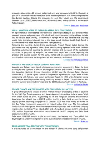 embassies along with a 20 percent budget cut next year compared with 2016. However, a
portion of the lesser costs for next year is the added expenses in 2016 from having host the
Asia-Europe Meeting. Closing the embassies by next May would save the government
between up to USD800,000 for next year, Munkh-Orgil said, and up to USD1.8 million each
following year.
Source: News.mn, Montsame
NEPAL, MONGOLIA AGREE TO EXTEND BILATERAL TIES, COOPERATION
An agreement has been reached between Nepal and Mongolia today so that the diplomatic
passport bearers and government officials of both countries would not be obliged to take
visa for visit to each country. The Ministry of Foreign Affairs has believed that this step
would help strengthen bilateral ties in the days ahead. Minister Munkh-Orgil Tsend is
currently here on a three-day visit to Nepal from yesterday.
Following the meeting, Munkh-Orgil’s counterpart, Prakash Sharan Mahat briefed the
journalists that they agreed to form a think tank including representatives from the both
countries and aimed at studying the common interests and the needs of the landlocked
countries, as proposed by Mongolia. He added that Nepal was positive regarding the
proposal and assured support for the same. Mahat said an agreement between the two
countries had been made for Mongolia to set up a monastery in Lumbini,
Source: The Himalayan Times
MONGOLIA AND TAIWAN TO SIGN OLYMPICS AGREEMENT
Mongolia and Taiwan have signed a bilateral co-operation agreement in Taipei for joint
training for the Olympics as well an exchange for athletes and coaches. The Presidents of
the Mongolian National Olympic Committee (MNOC) and the Chinese Taipei Olympic
Committee (CTOC) have signed a bilateral co-operation agreement in Taipei. MNOC started
cooperating with Taiwan, also known as Chinese Taipei, in 1994, with Mongolian boxing
and freestyle wrestling coaches having previously worked in Taipei. Taipei is due to host
the 2017 Summer Universiade in Taipei and the 2019 East Asian Youth Games in Taichung.
Source: Inside the Games
FORMER FINANCE MINISTER CHARGED WITH CORRUPTION BY LAWYERS
A group of lawyers have charged a former finance minister of accepting bribes as payment
for the 2009 Oyu Tolgoi agreement and shown documents they allege to be a banker’s bill
from Credit Suisse as proof. Tuyatsetseg Ts. of the Mongolian Lawyers' Environmental
Association has alleged that a USD9.2 million held in a Swiss bank account by former
deputy speaker Bayartsogt Sangajav on 27 October, 2009 was bribe money as thanks for
the Oyu Tolgoi investment agreement he helped broker that year. The International
Consortium of Investigative Journalists revealed that Bayartsogt had an offshore company
registered on the British Virgin Islands (BVI) and a Swiss bank account in 2013 with about
USD1 million. Bayartsogt admitted to the existence of the BVI company and Swiss bank
account when the news hit.
Only about USD2,000 remain in the account today, the lawyers said. They added that
Bayartsogt was under investigation by Swiss authorities for embezzlement as of 27 June.
Source: News.mn
ZORIG MURDER TRIAL REOPENS WITH TWO WITNESSES
A trial launched on 21 December for the murder of Democratic hero Zorig Sanjaasuren
 