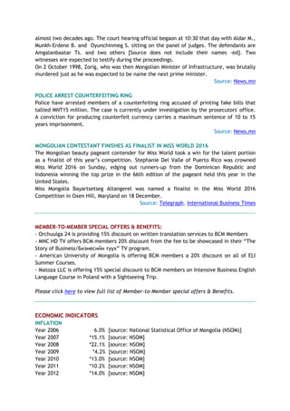 almost two decades ago. The court hearing official begaon at 10:30 that day with Aldar M.,
Munkh-Erdene B. and Oyunchinmeg S. sitting on the panel of judges. The defendants are
Amgalanbaatar Ts. and two others [Source does not include their names -ed]. Two
witnesses are expected to testify during the proceedings.
On 2 October 1998, Zorig, who was then Mongolian Minister of Infrastructure, was brutally
murdered just as he was expected to be name the next prime minister.
Source: News.mn
POLICE ARREST COUNTERFEITING RING
Police have arrested members of a counterfeiting ring accused of printing fake bills that
tallied MNT15 million. The case is currently under investigation by the prosecutors' office.
A conviction for producing counterfeit currency carries a maximum sentence of 10 to 15
years imprisonment.
Source: News.mn
MONGOLIAN CONTESTANT FINISHES AS FINALIST IN MISS WORLD 2016
The Mongolian beauty pageant contender for Miss World took a win for the talent portion
as a finalist of this year’s competition. Stephanie Del Valle of Puerto Rico was crowned
Miss World 2016 on Sunday, edging out runners-up from the Dominican Republic and
Indonesia winning the top prize in the 66th edition of the pageant held this year in the
United States.
Miss Mongolia Bayartsetseg Altangerel was named a finalist in the Miss World 2016
Competition in Oxen Hill, Maryland on 18 December.
Source: Telegraph, International Business Times
MEMBER-TO-MEMBER SPECIAL OFFERS & BENEFITS:
- Orchuulga 24 is providing 15% discount on written translation services to BCM Members
- MNC HD TV offers BCM members 20% discount from the fee to be showcased in their “The
Story of Business/Бизнесийн түүх” TV program.
- American University of Mongolia is offering BCM members a 20% discount on all of ELI
Summer Courses.
- Matoza LLC is offering 15% special discount to BCM members on Intensive Business English
Language Course in Poland with a Sightseeing Trip.
Please click here to view full list of Member-to-Member special offers & Benefits.
ECONOMIC INDICATORS
INFLATION
Year 2006 6.0% [source: National Statistical Office of Mongolia (NSOM)]
Year 2007 *15.1% [source: NSOM]
Year 2008 *22.1% [source: NSOM]
Year 2009 *4.2% [source: NSOM]
Year 2010 *13.0% [source: NSOM]
Year 2011 *10.2% [source: NSOM]
Year 2012 *14.0% [source: NSOM]
 