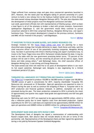Tolgoi suffered from numerous stops and goes since commercial operations launched in
2011, However, the the latest plan has Mongolia taking 51 percent ownership of a joint
venture to build a new railway line to the Gashuun Sukhait border port to China through
the state-owned railway developer Mongolian Railways (MTZ). The plan also stipulates that
the development of these projects must hire Mongolian contractors and labor.
Last week, government officials met with representatives of Shenhua group, which as been
a lead figure in all of the attempts to broker a deal with private investors. Government
spokesperson Otgonbayar G. said the government would likely continue to pursue
consortium selected in 2014 that comprised Shenhua, Mongolian Mining Corp. and Japan’s
Sumitomo Corp. “Since project development is based on the previous contract, Sumitomo
and MMC will be involved in the project,” said Otgonbayar.
Source: UB Post
TT INVESTORS TO FOCUS ON MORE BUYERS, SAYS ENERGY RESOURCES CEO
Strategic investors for the Tavan Tolgoi coking coal mine are planning for a more
diversified sales strategy that includes deliveries to Japan, South Koran and India, said the
chief executive officer of one of the potentially investing companies. Mongolian Mining
Corp. has been in partnership with China’s Shenhua Energy and Japan’s Sumitomo Corp. to
invest in the Tavan Tolgoi mine since 2014. Parliament initially blocked the deal, it may be
back on the table with the new government promising better terms. “75 percent of the
product will be sold in China, and the remaining 25 percent will be sold to Japan, South
Korea and India among others,” said Battsengel Gotov, the chief executive officer of
Mongolian Mining Corp.’s coal mining unit Energy Resources.
The state-owned coal mine will need five or six years of development before it can reach
its full export potential, Battsengel said. Mongolia is also negotiating for a limited
investment period of 22 years.
Source: Udriin Sonin, News.mn
TURQUOISE HILL ANNOUNCES 2017 PRODUCTION AND FINANCIAL GUIDANCE
Oyu Tolgoi LLC is expected to produce 130,000 to 160,000 tonnes of copper and 100,000 to
140,000 ounces of gold in concentrates for 2017, majority shareholder Turquoise Hill
Resources Ltd. announced on 19 December. Open-pit operations are expected to mine in
Phase 6 during the year as well as continue the stripping of Phase 4, Turquoise said in its
2017 production and financial guidance released. In addition, stockpiled ore will be
processed during the year. The lower production compared to 2016 is primarily the result
of approximately one-quarter less copper head grade and approximately one-half less gold
head grade.
Operating cash costs for 2017 are expected to be approximately USD720 million, which is
also a reduction partly due to lower logistics costs from decreased production. Capital
expenditures for 2017 on a cash-basis are expected to be approximately USD100 million for
open-pit operations and USD825 million to USD925 million for underground development.
Source: Turquoise Hill Resources Ltd.
DEVELOPMENT BANK SIGNS MOU WITH RUSSIA’S SBER
The Development Bank of Mongolia has signed a memorandum of understanding with
Russia’s largest bank. Sber [Source does not include details to the aim or terms of the
partnership -ed]. Representatives of the Development Bank and Sber signed the agreement
during a visit paid by Parliament Speaker Enkhbold Miyegombo.
 