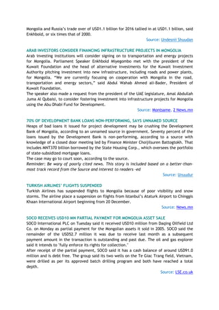 Mongolia and Russia’s trade over of USD1.1 billion for 2016 tallied in at USD1.1 billion, said
Enkhbold, or six times that of 2000.
Source: Undesnii Shuudan
ARAB INVESTORS CONSIDER FINANCING INFRASTRUCTURE PROJECTS IN MONGOLIA
Arab investing institutions will consider signing on to transportation and energy projects
for Mongolia. Parliament Speaker Enkhbold Miyegombo met with the president of the
Kuwait Foundation and the head of alternative investments for the Kuwait Investment
Authority pitching investment into new infrastructure, including roads and power plants,
for Mongolia. “We are currently focusing on cooperation with Mongolia in the road,
transportation and energy sectors,” said Abdul Wahab Ahmed ali-Bader, President of
Kuwait Foundation.
The speaker also made a request from the president of the UAE legislature, Amal Abdullah
Juma Al Qubaisi, to consider fostering investment into infrastructure projects for Mongolia
using the Abu Dhabi Fund for Development.
Source: Montsame, 2 News.mn
70% OF DEVELOPMENT BANK LOANS NON-PERFORMING, SAYS UNNAMED SOURCE
Heaps of bad loans it issued for project development may be crushing the Development
Bank of Mongolia, according to an unnamed source in government. Seventy percent of the
loans issued by the Development Bank is non-performing, according to a source with
knowledge of a closed door meeting led by Finance Minister Choijilsuren Battogtokh. That
includes MNT370 billion borrowed by the State Housing Corp., which oversees the portfolio
of state-subsidized mortgage loans.
The case may go to court soon, according to the source.
Reminder: Be wary of poorly cited news. This story is included based on a better-than-
most track record from the Source and interest to readers -ed
Source: Unuudur
TURKISH AIRLINES’ FLIGHTS SUSPENDED
Turkish Airlines has suspended flights to Mongolia because of poor visibility and snow
storms. The airline place a suspension on flights from Istanbul’s Ataturk Airport to Chinggis
Khaan International Airport beginning from 20 December.
Source: News.mn
SOCO RECEIVES USD10 MN PARTIAL PAYMENT FOR MONGOLIA ASSET SALE
SOCO International PLC on Tuesday said it received USD10 million from Daqing Oilfield Ltd
Co. on Monday as partial payment for the Mongolian assets it sold in 2005. SOCO said the
remainder of the USD52.7 million it was due to receive last month as a subsequent
payment amount in the transaction is outstanding and past due. The oil and gas explorer
said it intends to "fully enforce its rights for collection."
After receipt of the partial payment, SOCO said it has a cash balance of around USD91.0
million and is debt free. The group said its two wells on the Te Giac Trang field, Vietnam,
were drilled as per its approved batch drilling program and both have reached a total
depth.
Source: LSE.co.uk
 
