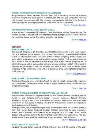 KINCORA INCREASES PRIVATE PLACEMENT TO CAD600,000
Mongolia-focused metals explorer Kincora Copper Ltd is increasing the size of a private
placement it’s planning by 20 percent to CAD600,000. The new goal comes after receiving
high demand, the company said. The company has previously said that if the funding is
oversubscribed this private placement will close on or around 19 December.
Source: Proactive Investors
NEW SKI RESORT OPENS AT KHUI DOLOON KHUDAG
A new ski resort has opened 32 kilometers from Ulaanbaatar at Khui Doloon Khudag. The
resort is located at an area best known for horse racing during Naadam and will be a venue
for traditional winter games. The facility also offers ice skating.
Source: News.mn
ECONOMY
MONGOL BANK: T-BILLS
The Bank of Mongolia on 21 December issued MNT255 billion worth of one-week treasury
bills at a weighted annual interest of 14 percent. Also that day, it received MNT15 billion
in bids for 12-week bills with a face value of MNT15 billion (originally MNT100 billion) that
were sold at a discounted price and weighted average yield of 17.48 percent. It received
MNT5 billion in bids for 28-week bills with a face value of MNT5 billion (originally MNT10
billion) that were sold at a discounted price and average weighted yield of 17.5 percent. It
received MNT40 billion in bids for 52-week bills with a face value of MNT40 billion
(originally MNT80 billion) that were sold at a discounted price and weighted average yield
of 17.5 percent.
Source: Bank of Mongolia
MONGOL BANK LOWERS INTEREST RATES
The Bank of Mongolia lowered the benchmark for interest rates by one point to 14 percent
on 19 December. The rate cut follows a hike in August 15 percent amid pressing concerns
of economic collapse.
Source: News.mn
SPEAKER ENKHBOLD REQUESTS CRISIS RELIEF FROM UAE, KUWAIT
The parliament speakers has requested relief aid from the United Arab Emirates (UAE) and
Kuwait to help Mongolia overcome today’s economic challenges. Speaker Enkhbold
Miyegombo during a tour of the Arab nations requested a low-interest loan with eased
terms from the UAE during a meeting with the the Arab nation’s head of the legislature,
Amal Abdullah Juma Al Qubaisi.
Although Kuwait, too, is experiencing financial hardship because of the fall of oil prices, it
Emir Emir Sheikh Sabah Al-Ahmad Al-Jaber Al-Sabah committed to some assistance.
Kuwait, which provided USD500,000 in aid to Mongolia for a 2000-2001 “dzud” winter
disaster and again last summer for flooding that occurred in Bayan-Ulgii Aimag. “Our side
will be willing to give a helping hand to our Mongolian friends,” said Al-Sabah.
Source: Montsame, 2, UB Post
BUDGET DEFICIT AT MNT2.6 TN
Mongolia’s budget deficit reached MNT2.6 trillion in the first 11 months of the year,
 