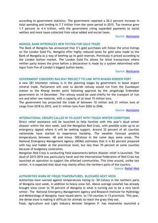 according to government statistics. The government reported a 26.2 percent increase in
total spending and lending to 7.7 trillion from the same period in 2015. Tax revenue grew
1.7 percent to 4.4 trillion, with the government citing expanded payments to social
welfare and more taxes collected from value added and excise taxes.
Source: Montsame
MONGOL BANK INTRODUCES NEW SYSTEM FOR GOLD TRADE
The Bank of Mongolia has announced that it’s gold purchases will follow the price listings
on the London Gold Fix. Mongolia offer highly reduced taxes for gold sales made to the
Bank of Mongolia as a way of beefing up its gold reserves. Previously it priced according to
the London bullion market. The London Gold Fix allows for blind transactions where
neither party knows the price before a declaration is made by a system determined with
input from five of London’s biggest bullion banks.
Source: Montsame
GOVERNMENT CONSIDERS RAILWAY PROJECT TO LINK WITH KHANGI BORDER PORT
A new 281 kilometer railway is in the planning stages by government to boost export
mineral trade. Parliament will vote to decide railway would run from the Zuunbayan
station to the Khangi border point following approval by the Jargaltulga Erdenebat
government on 14 December. The railway would be used chiefly for the transport of iron
ore and other raw material, with a capacity of at least 15 million tons.
The government has projected the trade of between 10 million and 21 million tons of
cargo from 2018 to 2015, and 21 million tons from 2026 to 2046.
Source: Montsame
INTERNATIONAL GROUPS CALLED IN TO ASSIST WITH TOUGH WINTER CONDITIONS
Direct relief assistance will be launched to help families with this year’s dzud winter
disaster within the next week, said the Mongolian Red Cross, with possible scale up to an
emergency appeal where it will be seeking support. Around 32 percent of all counties
nationwide have started to experience hardship. The weather forecast predicts
temperatures between -40 and minus -50Celsius in the come days some areas. The
National Emergency Management Agency (NEMA) estimates that it is 82 percent prepared
with hay and fodder at the provincial level, but less than 70 percent at some counties
because of budgetary constraints.
Mongolian Red Cross is conducting field assessments before disaster relief is launched. The
dzud of 2015-2016 was particularly harsh and the International Federation of Red Cross has
launched an operation to support the affected communities. This time around, unlike last
winter, it is expected that dzud may mainly affect the northern parts of the country.
Source: Relief Web
AUTHORITIES WARN OF FRIGID TEMPERATURES, BLIZZARDS NEXT WEEK
Authorities have warned against temperatures falling to -50 Celsius in the northern parts
of Mongolia next week, in addition to heavy snow fall. Above average snowfall has already
brought snow cover to 70 percent of Mongolia in what is turning out to be a very harsh
winter. The National Emergency Management Agency and Research Institute for Hydrology
and Meteorology of Mongolia have issued alerts to 110 counties in 13 provinces. This year,
the dense snow is making it difficult for animals to reach the grass they eat.
Food, Agriculture and Light Industry Minister Sergelen P. has meanwhile launched a
 