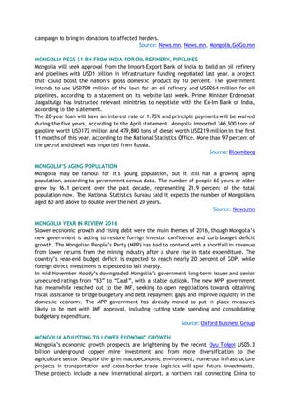 campaign to bring in donations to affected herders.
Source: News.mn, News.mn, Mongolia.GoGo.mn
MONGOLIA PEGS $1 BN FROM INDIA FOR OIL REFINERY, PIPELINES
Mongolia will seek approval from the Import-Export Bank of India to build an oil refinery
and pipelines with USD1 billion in infrastructure funding negotiated last year, a project
that could boost the nation’s gross domestic product by 10 percent. The government
intends to use USD700 million of the loan for an oil refinery and USD264 million for oil
pipelines, according to a statement on its website last week. Prime Minister Erdenebat
Jargaltulga has instructed relevant ministries to negotiate with the Ex-Im Bank of India,
according to the statement.
The 20-year loan will have an interest rate of 1.75% and principle payments will be waived
during the five years, according to the April statement. Mongolia imported 346,500 tons of
gasoline worth USD172 million and 479,800 tons of diesel worth USD219 million in the first
11 months of this year, according to the National Statistics Office. More than 97 percent of
the petrol and diesel was imported from Russia.
Source: Bloomberg
MONGOLIA’S AGING POPULATION
Mongolia may be famous for it’s young population, but it still has a growing aging
population, according to government census data. The number of people 60 years or older
grew by 16.1 percent over the past decade, representing 21.9 percent of the total
population now. The National Statistics Bureau said it expects the number of Mongolians
aged 60 and above to double over the next 20 years.
Source: News.mn
MONGOLIA YEAR IN REVIEW 2016
Slower economic growth and rising debt were the main themes of 2016, though Mongolia’s
new government is acting to restore foreign investor confidence and curb budget deficit
growth. The Mongolian People’s Party (MPP) has had to contend with a shortfall in revenue
from lower returns from the mining industry after a share rise in state expenditure. The
country’s year-end budget deficit is expected to reach nearly 20 percent of GDP, while
foreign direct investment is expected to fall sharply.
In mid-November Moody’s downgraded Mongolia’s government long-term issuer and senior
unsecured ratings from “B3” to “Caa1”, with a stable outlook. The new MPP government
has meanwhile reached out to the IMF, seeking to open negotiations towards obtaining
fiscal assistance to bridge budgetary and debt repayment gaps and improve liquidity in the
domestic economy. The MPP government has already moved to put in place measures
likely to be met with IMF approval, including cutting state spending and consolidating
budgetary expenditure.
Source: Oxford Business Group
MONGOLIA ADJUSTING TO LOWER ECONOMIC GROWTH
Mongolia’s economic growth prospects are brightening by the recent Oyu Tolgoi USD5.3
billion underground copper mine investment and from more diversification to the
agriculture sector. Despite the grim macroeconomic environment, numerous infrastructure
projects in transportation and cross-border trade logistics will spur future investments.
These projects include a new international airport, a northern rail connecting China to
 