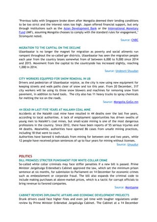 "Previous talks with Singapore broke down after Mongolia deemed their lending conditions
to be too strict and the interest rates too high. Japan offered financial support, but only
through institutions such as the Asian Development Bank or the International Monetary
Fund (IMF), assuming Mongolia chooses to comply with the standard rules for engagement,"
Stromquist noted.
Source: CNBC
MIGRATION TO THE CAPITAL ON THE DECLINE
Ulaanbaatar is no longer the magnet for migration as poverty and social ailments run
rampant throughout the so-called ger districts. Ulaanbaatar has seen the migration people
each year from the country lesses somewhat from of between 6,000 to 9,000 since 2014
and 2015. Movement from the capital to the countryside has increased slightly, reaching
1,000 in 2014.
Source: Undesnii Shuudan
CITY WORKERS EQUIPPED FOR SNOW REMOVAL IN UB
Drivers and pedestrian of Ulaanbaatar rejoice, as the city is now using new equipment for
keeping streets and walk paths clear of snow and ice this year. From 20 December, 317
city workers will be using its three snow blowers and machines for removing snow from
pavement, in addition to hand tools. The city also has 11 heavy trucks to spray chemicals
for melting the ice on the roads.
Source: Mongolia.GoGo.mn
44 DEAD IN LAST FIVE YEARS AT NALAIKH COAL MINE
Accidents at the Nalaikh coal mine have resulted in 44 deaths over the last five years,
according to local authorities. A lack of employment opportunities has driven swaths of
young men to Nalaikh’s coal mines, but small-scale mining is one of the most dangerous
professions in the country. Since 2012, there have been reports of 55 serious injuries and
44 deaths. Meanwhile, authorities have opened 86 cases from unsafe mining practices,
including 18 that went to court.
Authorities have banned 6 individuals from mining for between one and two years, while
12 people have received prison sentences of up to four years for mining without licenses.
Source: Unuudur
POLITICS
BILL PROMISES STRICTER PUNISHMENT FOR WHITE-COLLAR CRIME
So-called white collar criminals may face stiffer penalties if a new bill is passed. Prime
Minister Jargaltulga Erdenebat's Cabinet approved the law, which set the minimum prison
sentence at six months, for submission to Parliament on 14 December for economic crimes
such as embezzlement or corporate fraud. The bill also expands the criminal code to
include making purchases at above-market prices, which is a tactic for corrupt officials to
bring revenue to favored companies.
Source: Montsame
CABINET REVIEWS DIPLOMATIC AFFAIRS AND ECONOMIC DEVELOPMENT PROJECTS
Drunk drivers could face higher fines and even jail time with tougher regulations under
review by Prime Minister Erdenebat Jargaltulga Cabinet. The Cabinet at a 14 December
 