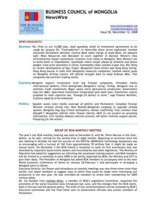 BUSINESS COUNCIL of MONGOLIA
NewsWire
www.bcmmongolia.org
info@bcmmongolia.org
Issue 50, December 12, 2008
NEWS HIGHLIGHTS:
Business: Rio Tinto to cut 14,000 jobs, slash spending; Draft of investment agreements to be
ready by January 20; “Contradiction” in ownership share terms explained; Ivanhoe
welcomes Parliament decision; Central Bank takes charge of Anod Bank, all deposits
safe; Khan Resources and Marubeni to work together in Dornod; Western files
environmental impact assessment; Uranium lures many to Mongolia; Best Western set
to build hotel in Ulaanbaatar; SouthGobi meets target ahead of schedule and below
budget; Coal price plummets in China; Commodity index reaches 6-year low; Rio likely
to review development of Oyu Tolgoi; Mongolian State miners eye Hong Kong listing;
Hong Kong bourse in talks with Mongolian resources companies; Ivanhoe shares jump
on Mongolia drilling results; UN official brought back to head Erdenes MGL; Two
companies barred from trading stocks.
Economy:Mongolia expects investment from big Chinese companies; President meets
international bankers; Fitch downgrades Mongolia’s rating; Turkey, Mongolia vow to
maintain trade momentum; Bayar wants more agricultural production; Government
help for SMEs; Apartment Investment Corporation gets bank loan; Committee rejects
proposal to raise cigarette tax; “Enough US dollars in store,” says Finance Minister;
Customs capacity to be enhanced.
Politics: Speaker wants more media coverage of politics and Parliament; Canadian Foreign
Minister stresses strong ties; New Russian-Mongolian company to upgrade railway
system; Mongolia may buy French helicopters; Human trafficking “less common than
thought”; Mongolian official visits Taiwan charity; NGO to run project on accessing
information; Civil society debates election process; UN office receives suspect parcel;
Preparing for the winter.
RECAP OF BCM MONTHLY MEETING
The year’s last BCM monthly meeting was held on December 8, with Mr. Peter Morrow in the chair,
before, as he said, retiring for the second time in eight months. Reporting on activities since the
last meeting in October he said the success of the DIGITAL MONGOLIA Technology Symposium was
so encouraging with a turnout of 160 from approximately 70 entities that it might be made an
annual event. On December 3 the BCM hosted a reception to mark its first anniversary that was
attended by important Government leaders and functionaries and other dignitaries. The Ministry of
Education has asked for suggestions on reforming the vocational training system, and BCM members
will be invited to a workshop in early 2009 to be jointly organized by BCM, the Ministry and GTZ to
give their ideas. The President of Mongolia has asked BCM members to accompany him to the next
World Economic Conference at Davos on January 28-February 1 and participate in arranging a
Mongolia lunch or dinner.
Executive Director Jim Dwyer said attendance at monthly meetings was now three times more than
earlier, but asked members to suggest ways in which they could be made more interesting and
productive in the new year. He also reminded all members to renew their membership for 2009
without delay.
Ms. Iva Stejskal from Ivanhoe Mines, a member of BCM’s Legislative Committee, explained the
provisions of the social insurance laws introduced last June, and the changes that the BCM wants,
both in the law and the general policy. The draft of this recommendation will be reviewed by BCM’s
Executive Committee and the final letter sent to Government officials and certain members of
Parliament.
 