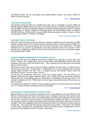 for MNT98.2 billion, but the final figures have totaled MNT83.7 billion. This stood at MNT175.4
billion in January last year.
Source: www.news.mn
LESS CASH IN CIRCULATION
The National Statistical Office has revealed that total cash in circulation in January 2009 was
MNT346.6 billion, MNT60.6 billion less than in the previous month, but MNT8.2 billion more than in
January 2008. Individual and corporate deposits at commercial banks came down by MNT11.5 billion
from December to January. Altogether commercial banks now hold MNT922.6 billion in deposits,
MNT209.3 billion or 18.5% less than in January 2008. Foreign exchange circulation, however, was up
the equivalent of MNT113.1 billion in this period.
Source: business-mongolia.com
APARTMENT PRICES START RISING
Apartment prices have gone up by 18.3 percent in January compared to the fourth quarter of 2008.
However, present prices are 5.7 percent less than what they were in the first quarter of 2008, 16.2
percent less than in the second quarter and 16.4 percent less than in the third quarter. The data
collected from six districts of Ulaanbaatar show that apartment prices were overall 5.5-50.7
percent more in 2008 than in 2007, but in the fourth quarter they fell by 10.9-18.8 percent against
third quarter prices in 2008.
Source:
FOREIGN WORKERS INDISPENSABLE AT THE MOMENT, SAYS MP
MP D.Zorigt (DP) feels that Mongolia should have developed and approved an action plan much
earlier. ―There is not a single day to lose,‖ he told media, while dismissing criticism from some
economists that such a plan will achieve little. Time is passing and the agriculture and business
season is about to start.
Referring to concerns that even if jobs are created, foreigners will take them, he said this was a
risk that had to be taken. Foreign labor is indispensable for as long as Mongolia does not have
enough skilled workers of its own. This is a gradual process, and foreign workers cannot be
dismissed all at once. That will create a vacuum.
He said the first investments should be in areas that increase exports. The next priority is to
produce things that will replace imported goods, such as food items and construction material.
Construction and road building should be centralized in Ulaanbaatar because two thirds of all
vehicles in Mongolia are here. ―What need is there to repair a road where only 20-30 cars pass on a
day?‖ he asked.
He defended the proposal to reduce minimum wages by saying this was the only way to stop job
cuts. It is a choice between earning less and earning nothing.
Source: www.news.mn
MEETING MULLS TOURISM STRATEGY IN TIMES OF CRISIS
Representatives of some 20 tourism companies and tour camp operators met with officials of the
Ministry of Environment and Tourism last week to plan a strategy to make sure the economic crisis
did not hurt the industry too much in the ensuing season. All preliminary indications are that there
will be fewer tourists this year and some of the participants thought the efforts in the present
circumstances should be aimed at attracting tourists who spend more rather than those who are on
a budget. There were suggestions that services should be priced in the national currency instead of
foreign ones. "This will accord with the policy 'One tourist-one investor',‖ they said. It was decided
to hold further meetings with administrative officials and NGOs so that arrangements can be in
place well in time before the arrival of summer, and tourists.
Source: Montsame
 