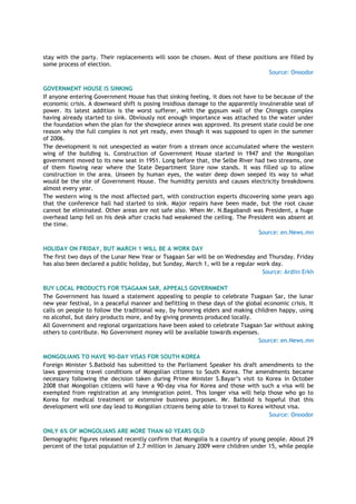 stay with the party. Their replacements will soon be chosen. Most of these positions are filled by
some process of election.
Source: Onoodor
GOVERNMENT HOUSE IS SINKING
If anyone entering Government House has that sinking feeling, it does not have to be because of the
economic crisis. A downward shift is posing insidious damage to the apparently invulnerable seat of
power. Its latest addition is the worst sufferer, with the gypsum wall of the Chinggis complex
having already started to sink. Obviously not enough importance was attached to the water under
the foundation when the plan for the showpiece annex was approved. Its present state could be one
reason why the full complex is not yet ready, even though it was supposed to open in the summer
of 2006.
The development is not unexpected as water from a stream once accumulated where the western
wing of the building is. Construction of Government House started in 1947 and the Mongolian
government moved to its new seat in 1951. Long before that, the Selbe River had two streams, one
of them flowing near where the State Department Store now stands. It was filled up to allow
construction in the area. Unseen by human eyes, the water deep down seeped its way to what
would be the site of Government House. The humidity persists and causes electricity breakdowns
almost every year.
The western wing is the most affected part, with construction experts discovering some years ago
that the conference hall had started to sink. Major repairs have been made, but the root cause
cannot be eliminated. Other areas are not safe also. When Mr. N.Bagabandi was President, a huge
overhead lamp fell on his desk after cracks had weakened the ceiling. The President was absent at
the time.
Source: en.News.mn
HOLIDAY ON FRIDAY, BUT MARCH 1 WILL BE A WORK DAY
The first two days of the Lunar New Year or Tsagaan Sar will be on Wednesday and Thursday. Friday
has also been declared a public holiday, but Sunday, March 1, will be a regular work day.
Source: Ardiin Erkh
BUY LOCAL PRODUCTS FOR TSAGAAN SAR, APPEALS GOVERNMENT
The Government has issued a statement appealing to people to celebrate Tsagaan Sar, the lunar
new year festival, in a peaceful manner and befitting in these days of the global economic crisis. It
calls on people to follow the traditional way, by honoring elders and making children happy, using
no alcohol, but dairy products more, and by giving presents produced locally.
All Government and regional organizations have been asked to celebrate Tsagaan Sar without asking
others to contribute. No Government money will be available towards expenses.
Source: en.News.mn
MONGOLIANS TO HAVE 90-DAY VISAS FOR SOUTH KOREA
Foreign Minister S.Batbold has submitted to the Parliament Speaker his draft amendments to the
laws governing travel conditions of Mongolian citizens to South Korea. The amendments became
necessary following the decision taken during Prime Minister S.Bayar‘s visit to Korea in October
2008 that Mongolian citizens will have a 90-day visa for Korea and those with such a visa will be
exempted from registration at any immigration point. This longer visa will help those who go to
Korea for medical treatment or extensive business purposes. Mr. Batbold is hopeful that this
development will one day lead to Mongolian citizens being able to travel to Korea without visa.
Source: Onoodor
ONLY 6% OF MONGOLIANS ARE MORE THAN 60 YEARS OLD
Demographic figures released recently confirm that Mongolia is a country of young people. About 29
percent of the total population of 2.7 million in January 2009 were children under 15, while people
 