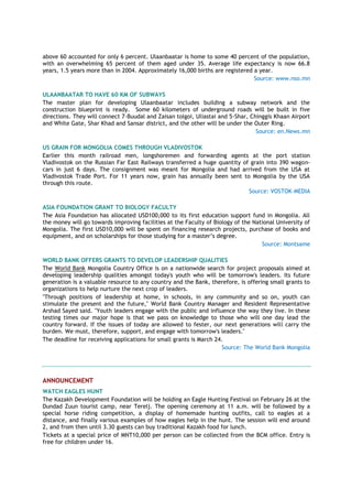 above 60 accounted for only 6 percent. Ulaanbaatar is home to some 40 percent of the population,
with an overwhelming 65 percent of them aged under 35. Average life expectancy is now 66.8
years, 1.5 years more than in 2004. Approximately 16,000 births are registered a year.
Source: www.nso.mn
ULAANBAATAR TO HAVE 60 KM OF SUBWAYS
The master plan for developing Ulaanbaatar includes building a subway network and the
construction blueprint is ready. Some 60 kilometers of underground roads will be built in five
directions. They will connect 7-Buudal and Zaisan tolgoi, Uliastai and 5-Shar, Chinggis Khaan Airport
and White Gate, Shar Khad and Sansar district, and the other will be under the Outer Ring.
Source: en.News.mn
US GRAIN FOR MONGOLIA COMES THROUGH VLADIVOSTOK
Earlier this month railroad men, longshoremen and forwarding agents at the port station
Vladivostok on the Russian Far East Railways transferred a huge quantity of grain into 390 wagon-
cars in just 6 days. The consignment was meant for Mongolia and had arrived from the USA at
Vladivostok Trade Port. For 11 years now, grain has annually been sent to Mongolia by the USA
through this route.
Source: VOSTOK-MEDIA
ASIA FOUNDATION GRANT TO BIOLOGY FACULTY
The Asia Foundation has allocated USD100,000 to its first education support fund in Mongolia. All
the money will go towards improving facilities at the Faculty of Biology of the National University of
Mongolia. The first USD10,000 will be spent on financing research projects, purchase of books and
equipment, and on scholarships for those studying for a master‘s degree.
Source: Montsame
WORLD BANK OFFERS GRANTS TO DEVELOP LEADERSHIP QUALITIES
The World Bank Mongolia Country Office is on a nationwide search for project proposals aimed at
developing leadership qualities amongst today's youth who will be tomorrow's leaders. Its future
generation is a valuable resource to any country and the Bank, therefore, is offering small grants to
organizations to help nurture the next crop of leaders.
"Through positions of leadership at home, in schools, in any community and so on, youth can
stimulate the present and the future," World Bank Country Manager and Resident Representative
Arshad Sayed said. "Youth leaders engage with the public and influence the way they live. In these
testing times our major hope is that we pass on knowledge to those who will one day lead the
country forward. If the issues of today are allowed to fester, our next generations will carry the
burden. We must, therefore, support, and engage with tomorrow's leaders."
The deadline for receiving applications for small grants is March 24.
Source: The World Bank Mongolia
ANNOUNCEMENT
WATCH EAGLES HUNT
The Kazakh Development Foundation will be holding an Eagle Hunting Festival on February 26 at the
Dundad Zuun tourist camp, near Terelj. The opening ceremony at 11 a.m. will be followed by a
special horse riding competition, a display of homemade hunting outfits, call to eagles at a
distance, and finally various examples of how eagles help in the hunt. The session will end around
2, and from then until 3.30 guests can buy traditional Kazakh food for lunch.
Tickets at a special price of MNT10,000 per person can be collected from the BCM office. Entry is
free for children under 16.
 