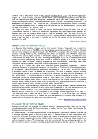 satisfied with a 34-percent stake in Oyu Tolgoi, Ivanhoe Mines Ltd.'s long-stalled copper-gold
project. Mr. Steve Saunders, president of the North America-Mongolia Business Council, has said
that this reaffirmation that the Mongolian Government would not push to seek more than 34
percent of the project signals that the Government wants to attract more foreign investment. The
agreement is not yet final, ―but I think the draft communicates to the global investor community
that the Mongolian Government is sticking with the 2006 law and not doing any other tinkering with
the legal environment," Mr. Saunders said.
Oyu Tolgoi has been unable to enter the formal development stage for years due to the
Government's inability to finalize an investment agreement with Vancouver-based Ivanhoe. Mr.
Saunders said that the process, while lengthy, plays an important role. "Because this is such a
capital-intensive industry, both sides need the security and certainty of knowing what each side is
going to do, not just in the next 12 months but in the full period of the development and
operation," he said.
Source: Metal Bulletin
WESTERN RARING TO GO IN GURVANBULAG
In a Business Plan Update released earlier this month, Western Prospector has revealed its
eagerness to begin work on its 100% owned Gurvanbulag uranium project in north eastern Mongolia
(certain other deposits are joint-ventured with 70% WNP ownership), where it holds exploration
licenses covering 1,900 sq. km, containing more than ten deposits with ―historic resources‖.
Western owns all land rights required to develop its property, and has already invested more than
USD80 million on major start-up costs, including development of 17 km of underground lateral
tunnel for partial dewatering. More than 10 MW of electrical power is in place, a cell phone
network has been activated, highway engineering and environmental assessment have been
completed, and a 200-person camp built, readily expandable for production.
Gurvanbulag is a world class asset with near-term proven production capability. A Positive
Definitive Feasibility Study has confirmed that 1.8 million lbs of uranium can be produced per year.
At the moment 7 parts of the mining application are completed. The 8th part, the resource reserve
in Mongolian format, is with the MPRAM for its approval. Once that is received, Western‘s mining
license application will be complete, and ready to be submitted for final approval. Production can
start within 2 to 2 1/2 years from signing of agreement, so it could be as early as January 2012.
The market outlook for uranium remains strong as China, Japan, India, Russia, and the USA all plan
to increase their nuclear power share, or install new applications for existing reactors, or build new
reactors, while delays in some major projects continue, and new projects are cancelled due to
funding issues. Price forecasts promise to remain robust through 2014.
Mongolian politics looks increasingly cooperative for major mining projects. Western believes that
some of the best mining deals will be struck this year in Mongolia as the only way to prop up the
Mongolian financial system is to get external capital into Mongolia as soon as possible.
Western remains committed to the completion of its Strategic Partnering program in Q1 2009. Its
cash position is fine. It had CAD9.2M of cash as of December 31, 2008. In Q4 2008, the company
instituted cost cutting measures to reduce the monthly operating burn to CAD700K, allowing it to
operate into 2010 without any additional external financing.
Source: www.westernprospectors.com
RIO UNLIKELY TO BID FOR TAVAN TOLGOI
A person familiar with the situation has said that given its involvement in Oyu Tolgoi and the mine's
historical ownership issues, Rio Tinto is unlikely to make a bid for Tavan Tolgoi coal deposits. Rio
Tinto declined to comment.
Mr. Robert Lepsoe, a Hong Kong-based adviser to the Mongolian Government, has said no stake size
or timeline has been given to Deutsche Bank and J.P. Morgan Chase in their negotiations with
prospective investors. The Government is exploring a range of privatization options with a broad
range of investors spanning the mining majors, state enterprises in China and other countries, as
well as financial investors. "The initial plan is for the mine to sell thermal and coking coal, but the
Government intends to eventually build power plants so that power can be exported to China," Mr.
 