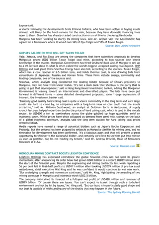 Lepsoe said.
A source following the developments feels Chinese bidders, who have been active in buying assets
abroad, will likely be the front-runners for the sale, because they have domestic financing lines
open to them. Shenhua has already started construction on a rail line to the Mongolian border.
Mongolia has been working to clarify its mining laws, and Mr. Lepsoe said the Government has
agreed on a framework where it would own 34% of Oyu Tolgoi and 51% of Tavan Tolgoi.
Source: Dow Jones Newswire
GUESSES GALORE ON WHO WILL GET TAVAN TOLGOI
Vale, Xstrata, and Rio Tinto are among the companies that have submitted proposals to develop
Mongolia's prized USD2 billion Tavan Tolgoi coal mine, according to two sources with direct
knowledge of the matter. Mongolia's Government has hired Deutsche Bank and JP Morgan to sell up
to a 49 percent stake in what is often called the world's biggest untapped coking coal deposit. BHP
Billiton and coal giant China Shenhua Energy have also bid, according to the sources. Tavan Tolgoi,
which has a coal reserve of 6.5 billion tons, and holds thermal coal, is also drawing bids from
consortiums of Japanese, Russian and Korean firms. Those firms include energy, commodity and
trading companies, one of the sources said.
Shenhua, which analysts long considered the leading bidder because of China's proximity to
Mongolia, may not have frontrunner status. "It's not a slam dunk that Shenhua is the party that is
going to get that development," said a Hong Kong-based investment banker, adding the Mongolian
Government is leaning toward an international and diversified player. The bids have been put
forward in different forms -- some detailed development proposals, some 1-page expressions of
interest, the investment banker said.
"Basically good quality hard coking coal is quite a scarce commodity in the long term and such large
assets are hard to come by, so companies with a long-term view on coal could find the assets
attractive," said Mr. Malcolm Southwood, an analyst at Goldman Sachs in Melbourne. A supply
crunch last year helped more than double the price of hard coking coal, which is used in the metals
sector, to USD300 a ton as steelmakers across the globe gobbled up huge quantities amid an
economic boom. While prices have since collapsed as demand from steel mills slumps on the back
of a global economic downturn, analysts said the long-term outlook for hard coking coal prices
remains robust.
Media reports have named a range of potential bidders such as Japan's Itochu Corporation and
Peabody. But the process has been plagued by setbacks as Mongolia clarifies its mining laws, and no
timetable for development has been confirmed. "It's a fabulous asset and that will present a great
opportunity to whoever is the successful bidder, and certainly we'd love to see that put into motion
as soon as possible, but I'm not holding my breath," said Mr. Andrew Driscoll, Head of Resources
Research at CLSA.
Source: Reuters.com
MONGOLIAN MINING CONTRACT BOOSTS LEIGHTON CONFIDENCE
Leighton Holdings has expressed confidence the global financial crisis will not spoil its growth
momentum, after announcing its order book had grown USD9 billion to a record USD39 billion since
the start of the financial year. Despite the engineering and mining contractor last week reporting a
56 per cent fall in first-half profits to USD111 million after booking USD239 million of pre-tax asset
writedowns, chief executive Wal King said he was confident it would continue to win new work.
"Our underlying strength and momentum continues," said Mr. King, highlighting the awarding of two
mining contracts in Mongolia and Indonesia worth USD2.5 billion.
The company maintained its forecast of a full-year net profit of USD480 million and revenues of
USD19 billion. "Of course there are issues. You can't expect to travel through such a turbulent
environment and not be hit by issues," Mr. King said. "But our boat is in particularly good shape and
our boat is capable of withstanding any of the shocks that may happen in the future."
Source: The Sydney Morning Herald
 