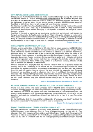 CITI’S TOP ASIA MINING BANKER JOINS SOUTHGOBI
Citigroup‘s Asia-Pacific head of metals and mining investment banking is leaving the bank to take
an executive position at Canadian miner SouthGobi Energy Resources. Mr. Alexander Molyneux is to
start work at the Vancouver-based coal producer on April 27. SouthGobi published a statement on
Mr. Molyneux‘s hiring last week. He was granted options to acquire 625,000 common shares of
SouthGobi at USD7.94 per share, for a 7-year period, according to the company.
Mr. Molyneux, based in Hong Kong, has been an adviser and banker to mining, metals and industrial
corporations for 12 years. ―It‘s a try at a different career path, in terms of taking a leadership
position in a very complex business and trying to test myself a lot more on the managerial side of
business,‖ he said.
SouthGobi is focused on exploring and developing metallurgical and thermal coal deposits in
Mongolia and Indonesia. Its flagship coal mine, Ovoot Tolgoi in Mongolia, sells coal to customers in
China. Local media have reported that SouthGobi plans to pursue an initial public offering in Hong
Kong. Mr. Molyneux would not comment on thís, but said, ―The first thing is to establish SouthGobi
Energy Resources in Asia. It‘s got to have more of a presence in the investment community here.‖
Source: Reuters.com
CHINALCO SET TO GRAB RIO ASSETS, UP STAKE
Chinalco is set to up its stake in Rio Tinto to 18% after the two groups announced a USD19.5 billion
partnership. Under the transaction terms Chinalco will invest USD12.3 billion across a range of Rio‘s
assets while a two-tranche convertible bond will be issued to a total of USD7.2 billion. If converted,
the bonds would lift Chinalco‘s stake in Rio to 19% of the London-listed entity and 14.9% in Rio
Tinto Limited. This is equivalent to an 18% stake in the Rio Tinto Group. If this goes through -- the
Australian Government Foreign Investment Review Board has to authorize it -- Chinalco will be in a
very dominant position. Under current Australian law a company has to lodge a formal takeover
offer if it acquires more than a 19.9% equity position in an Australian company. Chinalco will be
able to nominate two members to the Rio board.
Chinalco president Xiao Yaqing has told the Financial Times his firm has no plans to increase its
minority stake in Rio. "Depending on the market, we will look at converting our convertible bonds
into equity. But we have no plans for increasing our stake beyond that," Mr. Xiao said. "We view this
from the angle of creating financial returns." He also rejected the suggestion that Chinalco's
investment was a political as well as a business move, since it could boost China's overall global
influence. "The market and the price-setting mechanism for iron ore is extremely transparent and
there is no way that Chinese companies would gain an advantage in that respect through this deal,"
he said. "Other companies have joint ventures with Rio Tinto as well, so they have just as much
influence."
Source: MiningNewsPremium.net Newsletter, Reuters.com
NO SPECIAL CONSIDERATION FOR RIO-CHINALCO DEAL, SAYS AUSTRALIAN TREASURER
Wayne Swan has said he will assess Chinalco's planned USD19.5 billion investment in Anglo-
Australian miner Rio Tinto in the normal way and based on Australia's foreign investment guidelines.
Mr. Swan also said that he had told Mr. Lou Jiwei, chief executive of China Investment Corp., the
country's sovereign-wealth fund, that Australia welcomed foreign investment ―as long as it fits our
guidelines and meets our national interest test. I said that to him as I say it to many from other
countries."
On the Rio-Chinalco deal, Mr. Swan said he would consider it "seriously, very closely", and that the
transaction needs to be "in the national interest" in order to be approved.
Source: The Sydney Morning Herald
RIO MAY CONSIDER CHANGES TO DEAL, JPMORGAN CAZENOVE SAYS
Rio Tinto may consider changes to its USD19.5 billion agreement to sell convertible bonds and
stakes in projects to the Aluminum Corp. of China, JPMorgan Cazenove Ltd. has said. Mr. Tom
Albanese, Rio‘s chief executive officer, told an analyst briefing on Tuesday that the company will
―continue to listen to shareholders‖, Mr. David Butler, an analyst at JPMorgan Cazenove in London,
wrote the day after in a research note. Rio will ―act appropriately as conditions change‖, he cited
 