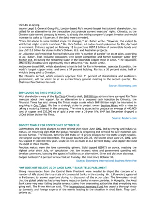 the CEO as saying.
Insurer Legal & General Group Plc, London-based Rio‘s second-largest institutional shareholder, has
called for an alternative to the transaction that protects current investors‘ rights. Chinalco, as the
Chinese state-owned company is known, is already the mining company‘s largest investor and would
increase its stake to 18 percent if the debt were converted.
―They did allude to some limited scope for changes,‖ Mr. Butler wrote. ―However, the extent to
which that might stretch is unclear.‖ Mr. Nick Cobban, a London-based spokesman for Rio, declined
to comment. Chinalco agreed on February 12 to purchase USD7.2 billion of convertible bonds and
pay USD12.3 billion for stakes in Rio‘s Chilean, U.S. and Australian projects.
Mr. Albanese confirmed that Rio had held talks with ―a number of parties‖ on asset sales, according
to Mr. Butler. That included discussions with larger competitor and former takeover suitor BHP
Billiton Ltd. on buying the remaining stake in the Escondida copper mine in Chile. ―The valuations
offered by Chinalco were significantly more attractive,‖ Mr. Butler wrote.
Melbourne-based BHP, which abandoned a hostile bid for Rio in November, operates Escondida, the
world‘s largest copper mine, and owns a 57 percent holding. Rio has a 30 percent stake, half of
which is being sold to Chinalco.
The Chinalco accord, which requires approval from 51 percent of shareholders and Australia‘s
government, will be voted on at an extraordinary general meeting in the second quarter, Rio
Chairman Paul Skinner has said.
Source: Bloomberg.com
BHP SOUNDS RIO TINTO INVESTORS
With shareholders wary of the Rio Tinto-Chinalco deal, BHP Billiton advisors have surveyed Rio Tinto
investors about their support for an alternative to a proposed cash injection by Chinalco, the
Financial Times has said. Among Rio Tinto's major assets which BHP Billiton might be interested in
acquiring is Oyu Tolgoi. Rio has a strategic stake in project owner Ivanhoe Mines with a view to
taking a majority interest in the company. The mine is expected to produce an average of 440,000
tons of copper and 320,000 oz of gold a year over a 35-year life. BHP last December dropped a
USD66 billion bid for Rio Tinto.
Source: Reuters.com
BIGGEST TUMBLE FOR COPPER SINCE OCTOBER 30
Commodities this week plunged to their lowest level since June 2002, led by energy and industrial
metals, on mounting signs that the global recession is deepening and demand for raw materials will
decline further. The Reuters/Jefferies CRB Index of 19 prices dropped for the sixth straight session,
the longest slump since December. The gauge touched 203.25, the lowest since June 21, 2002, and
has slipped 11 percent this year. Crude oil fell as much as 8.2 percent today, and copper declined
the most in three months.
Precious metals were the lone commodity gainers. Gold topped USD975 an ounce, reaching the
highest price since July, on speculation that low interest rates and government spending will
devalue currencies, boosting the appeal of bullion as an alternative. Silver and platinum also rose.
Copper tumbled 7.2 percent in New York on Tuesday, the most since October 30.
Source: Bloomberg International Business Newswire
“IMF DOES NOT BELIEVE US ON ANOD BANK,” BAYAR TELLS PARLIAMENT
Strong reassurances from the Central Bank President were needed to dispel the concern of a
number of MPs about the true state of commercial banks in the country. Mr. L.Purevdorj appeared
in Parliament to answer questions during its discussion of the action plan. The lawmakers noted
that the global crisis has had a very heavy impact on banks in many countries. In Mongolia, the Anod
Bank came very near failing despite several claims from overseeing authorities that everything was
going well. The Prime Minister said, ―The International Monetary Fund has urged a thorough study
by domestic and foreign experts of the events leading to the situation in Anod Bank. They don't
believe us."
 