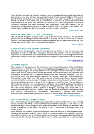 Some MPs also reported that citizens' confidence in the soundness of commercial banks has not
been restored even after the State guaranteeing the safety of their savings in 16 banks. The Central
Bank President rejected concerns that the banking system is in trouble, saying, ―It is working fine,
though we could so with some help and assistance.‖ Of the MNT1.5 trillion required for the
implementation of the action plan, about MNT400 billion will go to the banking system. Control and
supervisory practices have been streamlined and strengthened. Some banks needed a bit of
propping up, and some would do better if they merged with others. He thought it was unlikely that
smaller banks would get any Government loans, given the stringent conditions.
Source: Ardiin Erkh
MONGOLIAN-OWNED MINE STARTS PROCESSING IRON ORE
The 100 percent Mongolian invested Beren Group is the first mining company in the country to
process iron ore, according to the MNB TV channel. It is mining the ore in Tuvshruuleh in Arhangai
province, and then using inexpensive technology to produce 68 percent grade iron concentrate. This
will be taken to the Erdenet plant to be turned into pure iron.
Source: SCREEN
GOVERNMENT ESTABLISHES COMPANY FOR URANIUM
The Government has decided to establish a company named AtoMon to work in exploration and
production of uranium and other radioactive minerals. The company will be responsible for
exploration of such minerals, calculation of the amount of the reserves, estimating the economics
of their use, mining uranium ore, processing and enriching the uranium mined as well as exporting
it.
Source: www.news.mn
AWARD FOR MOBICOM
The magazine, My Computer, and the Information Communication Technology Authority (ICTA) of
the Government of Mongolia have jointly chosen MobiCom Corporation for an award for using the
‗Best New Technology‘ in the country. MobiCom uses Altobridge‘s Remote Community Solution in its
remote GSM service. The award recognizes the positive impact of the service on enterprises and
communities in remote parts of Mongolia. Mobicom has been deploying Altobridge‘s Split-BSC
Architecture across rural Mongolia since it awarded the company a three-year, fully-managed rural
GSM contract in April last year. The deployments are providing cost-effective personal mobile
communications for small user groups in villages, business enterprises and government border posts.
Mr. Munkhbold Udval, Director of Research and Development at MobiCom, said, ―We are delighted.
The Altobridge technology has helped us deliver profitable, much-needed, quality communications
to isolated communities and enterprise installations.‖ Headquartered in Ulaanbaatar, MobiCom is
the first cellular telephone service operator in Mongolia, operating since March 1996 as a
Mongolian-Japanese joint venture. Currently, MobiCom provides a wide range of services including
GSM cellular communications, international communications, Internet and satellite
communications, wireless local loop and other services to both corporate and consumer markets.
Source: WebWire®, www.mobicom.mn
MOVE TO OPEN PROTECTED AREAS TO MINING
Prime Minister S.Bayar has dismissed the contention of MP Sh.Saikhansambuu that there is no need
to look abroad for the MNT1.5 trillion needed to implement the action plan, as the money can be
raised by selling 40 tons of Mongolian gold. He has reminded his fellow MP from the MPRP that gold
mining is dependent on the season, and 40 tons of gold ―cannot come to the Government in a
matter of days‖.
Bayar admitted the theoretical possibility of mining substantial amounts of gold in Bayankhongor,
Gobi-Altai and Umnugobi provinces, but no mining is at present allowed in such specially protected
areas. First, Parliament has to give its permission and then entire mining operations have to be set
in motion. All this will take time, but the Government is working on a draft law to begin mining in
 