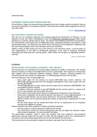 protected areas.
Source: en.News.mn
GOVERNMENT WARNS AGAINST KEEPING MINES IDLE
Prime Minister S.Bayar has warned mining companies that their licenses could be revoked if they do
not pursue exploration or excavation activities. The Government needs money urgently and will not
have idle mines.
Source: www.news.mn
NEW VOCATIONAL TRAINING LAW PASSED
The new law on vocational education and training approved by Parliament on February 13 was
deemed to come into effect immediately so that the Millennium Challenge Account (MCA) money
allotted to it could be utilized without delay. The Head of the Standing Committee of Social Policy,
Ms. D.Oyunkhorol, told media that an independent body, comprising employers and experts in and
outside government, will determine the areas where training had to be organized. Companies that
hire such trained people would most likely get certain tax incentives.
USD25.6 million of MCA money will now come directly to the education sector. It will be given to
nine organizations in the field of professional education to be used in acquiring innovative
technology and improving their training system. USD5 million will be spent on upgrading teachers‘
training.
Source: Ardiin Erkh
ECONOMY
REVISED BUDGET CUTS SALARIES, ALLOWANCES, JOBS, PROJECTS
The Government has submitted the revised budget estimates for 2009 to Parliament. The revision
became necessary to reduce the budget deficit as far as practicable. New sources of revenue have
been tapped, and all inessential expenses chopped, without, however, affecting prospects for
economic growth and creation of employment, or withdrawing protection from the poor.
The main features of the revised budget are:
- Every child under 18 will continue to receive MNT3,000 every month. However, the
MNT25,000 additionally paid from the Mongolia Development Fund every season will now
become MNT10,000.
- The MNT500,000 paid to every newly married couple will be reduced to MNT300,000, thus
saving MNT6.6 billion annually.
- A newborn child will continue to get MNT100,000 and the amount paid to a woman with
five or more children will also remain the same.
- Strict watch will be kept so that there is no duplication of payment of any allowance.
- Government employees will be paid 20 percent less salary for a year beginning March 1. In
the case of high officials, the cut will be 30 percent. This will save MNT98.6 billion.
- MNT25.3 billion will be saved by giving less money to Government organizations for their
expenses.
- No new work places will be created and there will be no replacement for an employee
retiring to be eligible for pension.
Several measures have been proposed to reduce investment expenses.
- No new project or activity planned for 2009 will be started.
- Any construction, project or activity planned last year but not begun for whatever reason
will be kept in abeyance. This will save MNT130 billion.
The Government, however, made it clear that projects that have important socio-economic
significance and also those that are part of credit and aid programs and/or are commitments in
accordance with international agreements will not be affected by this restriction.
The Government has also decided to double the present coal export fee from March 1.
 