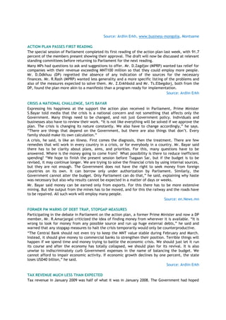 Source: Ardiin Erkh, www.business-mongolia, Montsame
ACTION PLAN PASSES FIRST READING
The special session of Parliament completed its first reading of the action plan last week, with 91.7
percent of the members present showing their approval. The draft will now be discussed at relevant
standing committees before returning to Parliament for the next reading.
Many MPs had questions to ask and suggestions to offer. Mr. D.Zagdjav (MPRP) wanted tax relief for
companies with their revenue exceeding MNT100 million so that they could employ more people.
Mr. D.Odkhuu (DP) regretted the absence of any indication of the sources for the necessary
finances. Mr. R.Rash (MPRP) wanted less generality and a more specific listing of the problems and
also of the measures expected to solve them. Mr. Z.Enkhbold and Mr. Ts.Elbegdorj, both from the
DP, found the plan more akin to a manifesto than a program ready for implementation.
Source: Ardiin Erkh
CRISIS A NATIONAL CHALLENGE, SAYS BAYAR
Expressing his happiness at the support the action plan received in Parliament, Prime Minister
S.Bayar told media that the crisis is a national concern and not something that affects only the
Government. Many things need to be changed, and not just Government policy. Individuals and
businesses also have to review their work. ―It is not like everything will be solved if we approve the
plan. The crisis is changing its nature constantly. We also have to change accordingly,‖ he says.
―There are things that depend on the Government, but there are also things that don‘t. Every
family should make its own calculation.‖
A crisis, he said, is like an illness. First comes the diagnosis, then the treatment. There are few
remedies that will work in every country in a crisis, or for everybody in a country. Mr. Bayar said
there has to be clarity about plans, aims, and priorities. For this, many questions have to be
answered. Where is the money going to come from? What possibility is there to reduce inefficient
spending? ―We hope to finish the present session before Tsagaan Sar, but if the budget is to be
revised, it may continue longer. We are trying to solve the financial crisis by using internal sources,
but they are not enough. The Government does not have the right to seek money from foreign
countries on its own. It can borrow only under authorization by Parliament. Similarly, the
Government cannot alter the budget. Only Parliament can do that,‖ he said, explaining why haste
was necessary but also why results cannot be expected in a matter of days or weeks.
Mr. Bayar said money can be earned only from exports. For this there has to be more extensive
mining. But the output from the mines has to be moved, and for this the railway and the roads have
to be repaired. All such work will employ many people.
Source: en.News.mn
FORMER PM WARNS OF DEBT TRAP, STOPGAP MEASURES
Participating in the debate in Parliament on the action plan, a former Prime Minister and now a DP
member, Mr. R.Amarjargal criticized the idea of finding money from wherever it is available. ―It is
wrong to look for money from any possible source and run up huge external debts,‖ he said and
warned that any stopgap measures to halt the crisis temporarily would only be counterproductive.
―The Central Bank should not even try to keep the MNT value stable during February and March.
Instead, it should give money to commercial banks to strengthen their position. Terrible things will
happen if we spend time and money trying to battle the economic crisis. We should just let it run
its course and after the economy has totally collapsed, we should plan for its revival. It is also
unwise to indiscriminately curb Government expenses in the name of balancing the budget. We
cannot afford to impair economic activity. If economic growth declines by one percent, the state
loses USD40 billion,‖ he said.
Source: Ardiin Erkh
TAX REVENUE MUCH LESS THAN EXPECTED
Tax revenue in January 2009 was half of what it was in January 2008. The Government had hoped
 