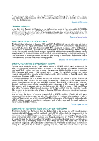 foreign currency accounts to counter the fall in MNT value, checking the rise of interest rates on
yuan accounts, and giving loans only in MNT. A working group was set up to consider the ideas and
revise the draft changes.
Source: en.News.mn
CASHMERE PRICES RISE
In the days since Tsagaan Sar the price of raw cashmere has begun to rise, going up to MNT30,000 a
kilogram from last year‟s low of MNT15,000. Prices have risen the most in Zavkhan and Gobi-Altai
provinces where they now vary between MNT32,000 and MNT29,000. Traders feel prices will rise yet
more and stay high this year.
Source: www.news.mn
INDUSTRIAL OUTPUT FALLS FROM DECEMBER
The total industrial output in January, 2009 was MNT165.5 billion at current prices, an increase of
11.3 percent over the figure for the same month last year. However, the industrial production index
showed a 9.2 percent drop from December, 2008. This was despite increased activity and output in
sectors such as collection, purification and distribution of water; electricity; thermal energy;
steam; textiles; and manufacture of transport equipment. The decline was the result of less activity
and production in other sectors like manufacture of electrical machinery and equipment; mining of
coal; extraction of crude petroleum and natural gas; mining of metal ores; and manufacture of
fabricated metal products, machinery and equipment.
Source: The National Statistics Office
EXTERNAL TRADE FIGURES SHOW SURPLUS IN JANUARY
External trade figures in January, 2009 show a surplus of USD42.7 million. Exports accounted for
USD170.4 million and imports for USD127.6 million in the total turnover of USD298.0 million. The
total was USD40.9 million more than in January last year, and USD106.2 million so than in December
2008. Compared with January, 2008, mineral products exports fell by USD60.5 million, and that of
raw and processed hides, skins, fur and articles thereof by USD3.4 million. In these 12 months total
export value decreased by 21.3 percent.
Price drops accounted for 91.4 percent of this. For example, the volume of copper concentrate
exports fell by only 7 percent, but their value decreased by 55.3 percent, as the average price of
copper concentrate per ton fell from USD1,280 in January 2008 to USD 615.2 in January this year.
Similarly, while the volume of zinc concentrate exports decreased by 69.4 percent, their value fell
86.8 percent, with its average price per ton falling from USD1,266.9 in January, 2008 to USD546 a
year later. The volume of gold exports increased by 10.4 percent but here the value also rose, by
13.6 percent, as the average price of gold in January, 2009 was 2.9 percent more than in January
the previous year.
Year on year, the import of mineral products fell by USD39.1 million, of auto, air and water
transport vehicles and their spare parts by USD16.3 million, of vegetable origin products by USD9.6
million, of base metals and articles thereof by USD6.1 million, and of textiles and food products by
USD1.7 million. Import of machinery, equipment, and of electronic and electrical appliances,
however, rose by USD0.9 million.
Source: www.nso.mn
EVERY MINISTRY, AGENCY WILL DECIDE ON SALARY CUT FOR ITS STAFF
The Prime Minister told Parliament that the budget had to be revised as, with export revenues
continuing to fall the budget deficit could well reach MNT500 billion. Much has changed, and all for
the worse, since the 2009 budget was approved by Parliament three months ago. Tax and foreign
trade revenue has fallen, import earnings have dropped, companies are finding it difficult to sell
products. He said the Government had increased its investments and raised salaries and allowances
when there was a commodity price boom. Now things are going the other way, and so the
Government suggested a 20% cut in state workers‟ salaries. With MPRP and DP groups in Parliament
joining the Mongolian Trade Union in opposing this move, the Government decided that all
 